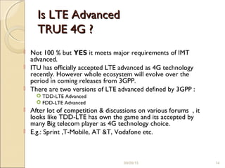 Is LTE AdvancedIs LTE Advanced
TRUE 4G ?TRUE 4G ?
 Not 100 % but YES it meets major requirements of IMT
advanced.
 ITU has officially accepted LTE advanced as 4G technology
recently. However whole ecosystem will evolve over the
period in coming releases from 3GPP.
 There are two versions of LTE advanced defined by 3GPP :
 TDD-LTE Advanced
 FDD-LTE Advanced
 After lot of competition & discussions on various forums , it
looks like TDD-LTE has own the game and its accepted by
many Big telecom player as 4G technology choice.
 E.g.: Sprint ,T-Mobile, AT &T, Vodafone etc.
09/09/15 14
 