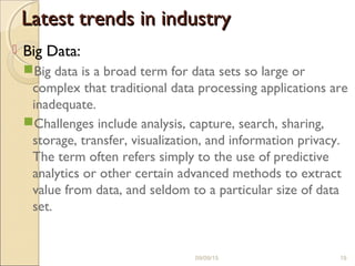 Latest trends in industryLatest trends in industry
 Big Data:
Big data is a broad term for data sets so large or
complex that traditional data processing applications are
inadequate.
Challenges include analysis, capture, search, sharing,
storage, transfer, visualization, and information privacy.
The term often refers simply to the use of predictive
analytics or other certain advanced methods to extract
value from data, and seldom to a particular size of data
set.
09/09/15 19
 