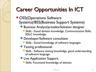 Career Opportunities In ICTCareer Opportunities In ICT
OSS(Operations Software
Systems)/BSS(Business Support Systems)
Business Analyst/presales/Solution designer
Skills : Good domain knowledge, Communication Skills,
SDLC knowledge.
Developer/Software consultant:
Skills : Good knowledge of software languages.
Testing professional:
Skills : Software testing knowledge, good understanding
of software language.
Live Application Support
Skills: Functional knowledge of domain.
09/09/15 21
 