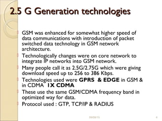 2.5 G Generation technologies2.5 G Generation technologies
 GSM was enhanced for somewhat higher speed of
data communications with introduction of packet
switched data technology in GSM network
architecture.
 Technologically changes were on core network to
integrate IP networks into GSM network.
 Many people call it as 2.5G/2.75G which were giving
download speed up to 256 to 386 Kbps.
 Technologies used were GPRS & EDGE in GSM &
in CDMA 1X CDMA
 These use the same GSM/CDMA frequency band in
optimized way for data.
 Protocol used : GTP, TCP/IP & RADIUS
09/09/15 4
 