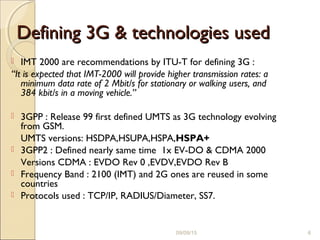 Defining 3G & technologies usedDefining 3G & technologies used
 IMT 2000 are recommendations by ITU-T for defining 3G :
“It is expected that IMT-2000 will provide higher transmission rates: a
minimum data rate of 2 Mbit/s for stationary or walking users, and
384 kbit/s in a moving vehicle.”
 3GPP : Release 99 first defined UMTS as 3G technology evolving
from GSM.
UMTS versions: HSDPA,HSUPA,HSPA,HSPA+
 3GPP2 : Defined nearly same time 1x EV-DO & CDMA 2000
Versions CDMA : EVDO Rev 0 ,EVDV,EVDO Rev B
 Frequency Band : 2100 (IMT) and 2G ones are reused in some
countries
 Protocols used : TCP/IP, RADIUS/Diameter, SS7.
09/09/15 6
 