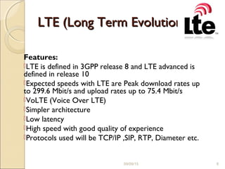 LTE (Long Term Evolution)LTE (Long Term Evolution)
Features:
LTE is defined in 3GPP release 8 and LTE advanced is
defined in release 10
Expected speeds with LTE are Peak download rates up
to 299.6 Mbit/s and upload rates up to 75.4 Mbit/s
VoLTE (Voice Over LTE)
Simpler architecture
Low latency
High speed with good quality of experience
Protocols used will be TCP/IP ,SIP, RTP, Diameter etc.
09/09/15 8
 