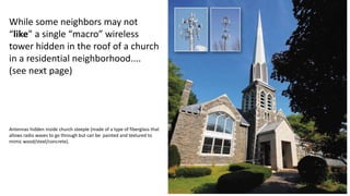 While some neighbors may not
“like” a single “macro” wireless
tower hidden in the roof of a church
in a residential neighborhood....
(see next page)
Antennas hidden inside church steeple (made of a type of fiberglass that
allows radio waves to go through but can be painted and textured to
mimic wood/steel/concrete).
 