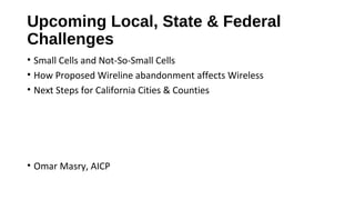 Upcoming Local, State & Federal
Challenges
• Small Cells and Not-So-Small Cells
• How Proposed Wireline abandonment affects Wireless
• Next Steps for California Cities & Counties
• Omar Masry, AICP
 