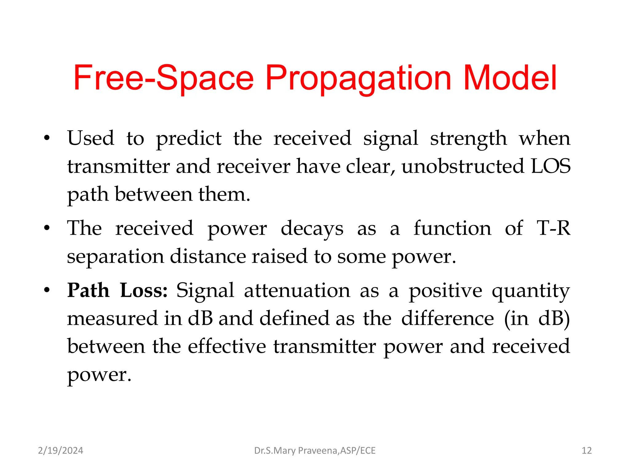 Free-Space Propagation Model
• Used to predict the received signal strength when
transmitter and receiver have clear, unobstructed LOS
path between them.
• The received power decays as a function of T-R
separation distance raised to some power.
• Path Loss: Signal attenuation as a positive quantity
measured in dB and defined as the difference (in dB)
between the effective transmitter power and received
power.
Dr.S.Mary Praveena,ASP/ECE 12
2/19/2024
 