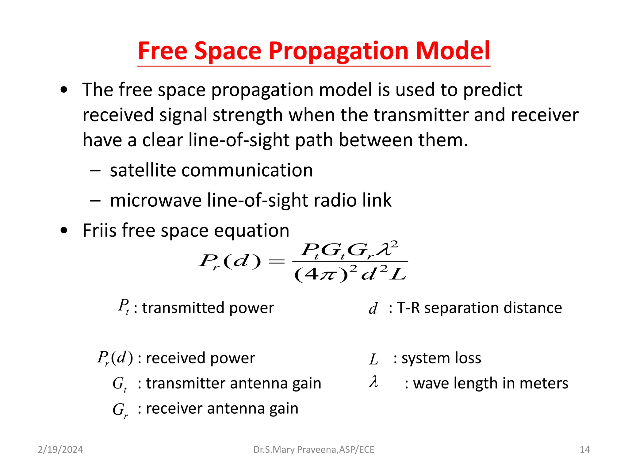 Free Space Propagation Model
• The free space propagation model is used to predict
received signal strength when the transmitter and receiver
have a clear line-of-sight path between them.
– satellite communication
– microwave line-of-sight radio link
• Friis free space equation
: transmitted power : T-R separation distance
: received power : system loss
: transmitter antenna gain : wave length in meters
: receiver antenna gain
L
d
G
G
P
d
P r
t
t
r 2
2
2
)
4
(
)
(



t
P
)
(d
Pr
t
G
r
G
d
L

Dr.S.Mary Praveena,ASP/ECE 14
2/19/2024
 