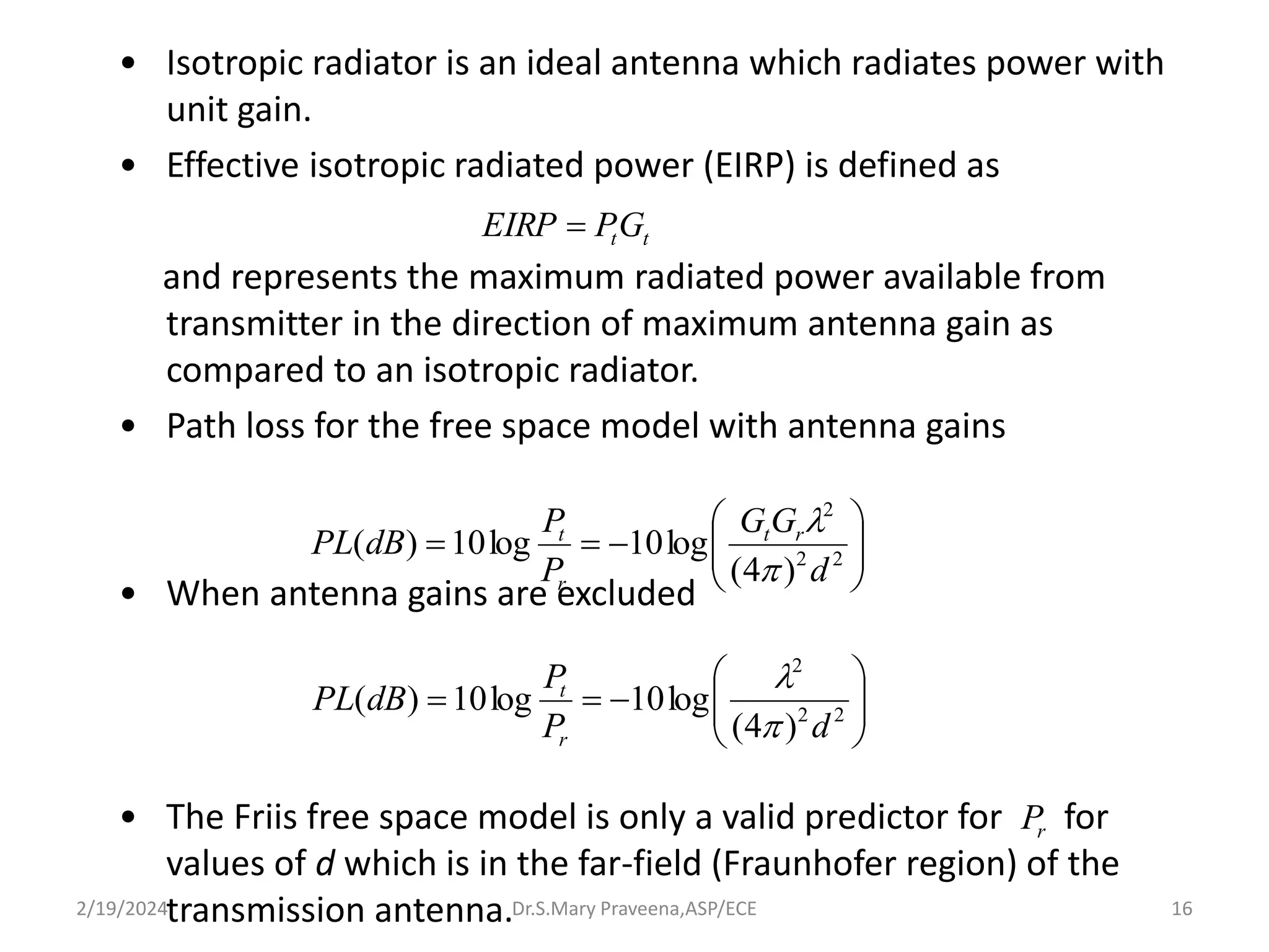 • Isotropic radiator is an ideal antenna which radiates power with
unit gain.
• Effective isotropic radiated power (EIRP) is defined as
and represents the maximum radiated power available from
transmitter in the direction of maximum antenna gain as
compared to an isotropic radiator.
• Path loss for the free space model with antenna gains
• When antenna gains are excluded
• The Friis free space model is only a valid predictor for for
values of d which is in the far-field (Fraunhofer region) of the
transmission antenna.
t
tG
P
EIRP 










 2
2
2
)
4
(
log
10
log
10
)
(
d
G
G
P
P
dB
PL r
t
r
t












 2
2
2
)
4
(
log
10
log
10
)
(
d
P
P
dB
PL
r
t


r
P
Dr.S.Mary Praveena,ASP/ECE 16
2/19/2024
 