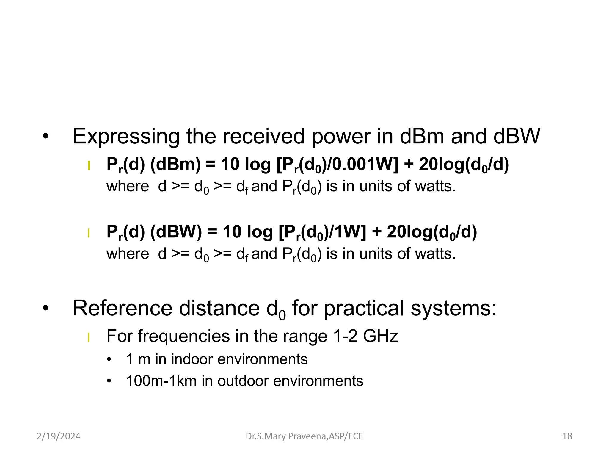 • Expressing the received power in dBm and dBW
l Pr(d) (dBm) = 10 log [Pr(d0)/0.001W] + 20log(d0/d)
where d >= d0 >= df and Pr(d0) is in units of watts.
l Pr(d) (dBW) = 10 log [Pr(d0)/1W] + 20log(d0/d)
where d >= d0 >= df and Pr(d0) is in units of watts.
• Reference distance d0 for practical systems:
l For frequencies in the range 1-2 GHz
• 1 m in indoor environments
• 100m-1km in outdoor environments
Dr.S.Mary Praveena,ASP/ECE 18
2/19/2024
 