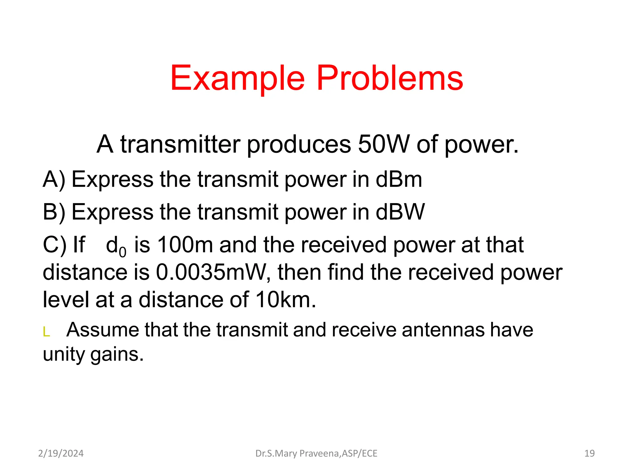 Example Problems
A transmitter produces 50W of power.
A) Express the transmit power in dBm
B) Express the transmit power in dBW
C) If d0 is 100m and the received power at that
distance is 0.0035mW, then find the received power
level at a distance of 10km.
L Assume that the transmit and receive antennas have
unity gains.
Dr.S.Mary Praveena,ASP/ECE 19
2/19/2024
 