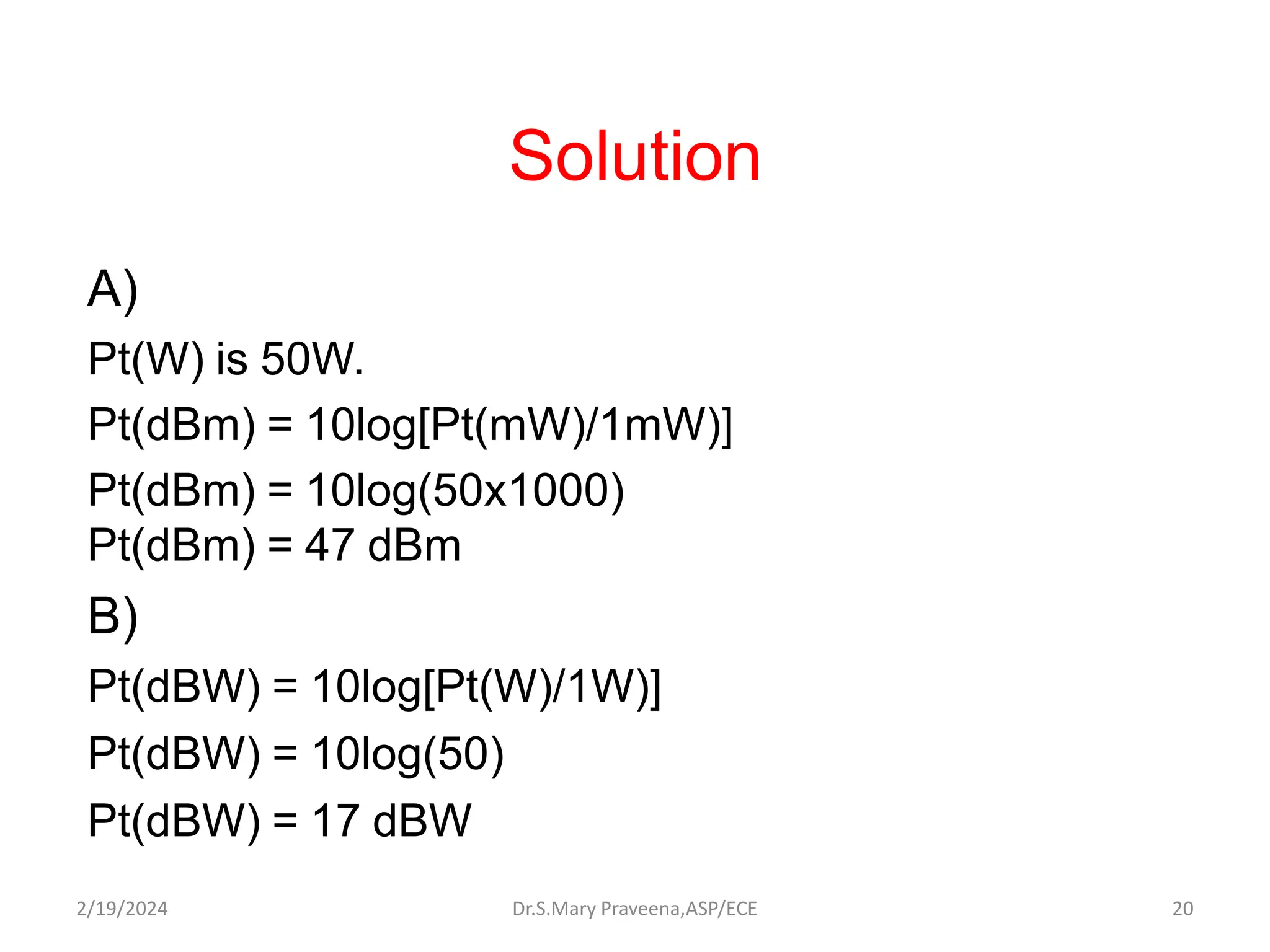 Solution
A)
Pt(W) is 50W.
Pt(dBm) = 10log[Pt(mW)/1mW)]
Pt(dBm) = 10log(50x1000)
Pt(dBm) = 47 dBm
B)
Pt(dBW) = 10log[Pt(W)/1W)]
Pt(dBW) = 10log(50)
Pt(dBW) = 17 dBW
Dr.S.Mary Praveena,ASP/ECE 20
2/19/2024
 