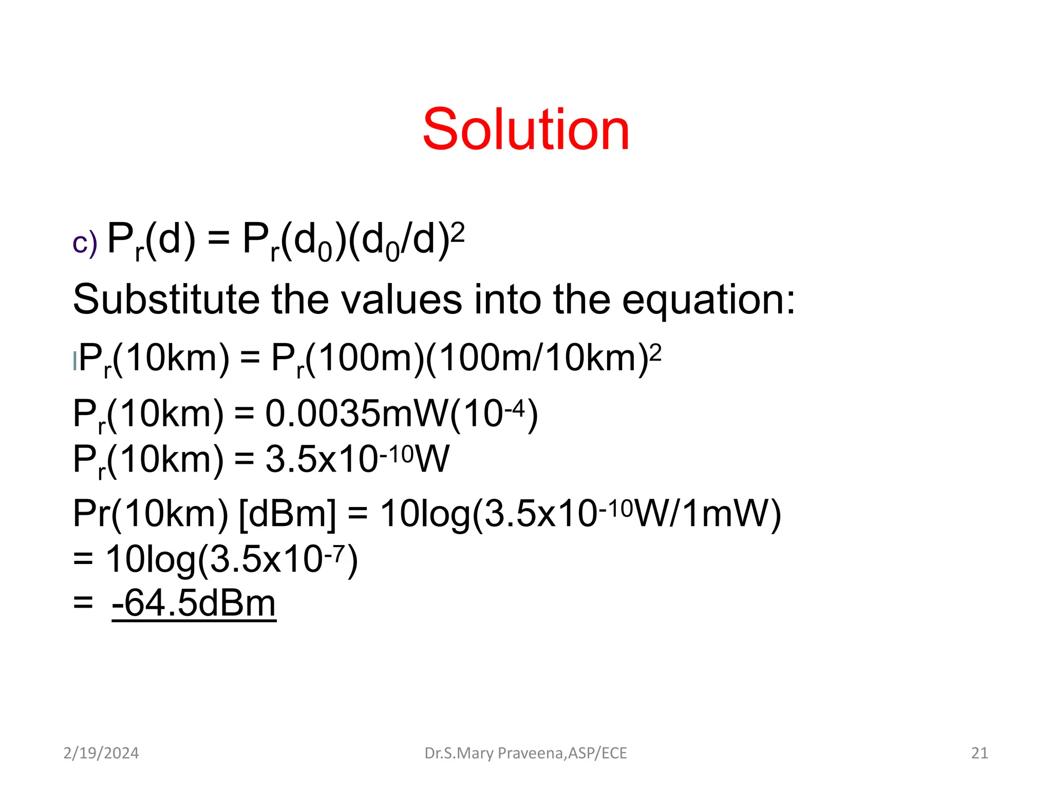 Solution
c) Pr(d) = Pr(d0)(d0/d)2
Substitute the values into the equation:
lPr(10km) = Pr(100m)(100m/10km)2
Pr(10km) = 0.0035mW(10-4)
Pr(10km) = 3.5x10-10W
Pr(10km) [dBm] = 10log(3.5x10-10W/1mW)
= 10log(3.5x10-7)
= -64.5dBm
Dr.S.Mary Praveena,ASP/ECE 21
2/19/2024
 