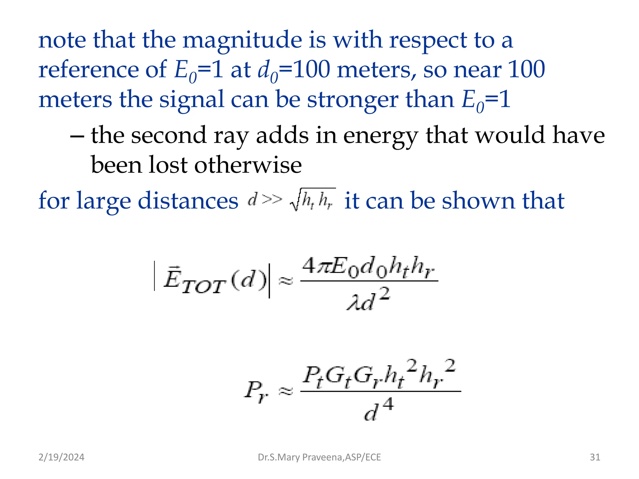 31
note that the magnitude is with respect to a
reference of E0=1 at d0=100 meters, so near 100
meters the signal can be stronger than E0=1
– the second ray adds in energy that would have
been lost otherwise
for large distances it can be shown that
Dr.S.Mary Praveena,ASP/ECE
2/19/2024
 