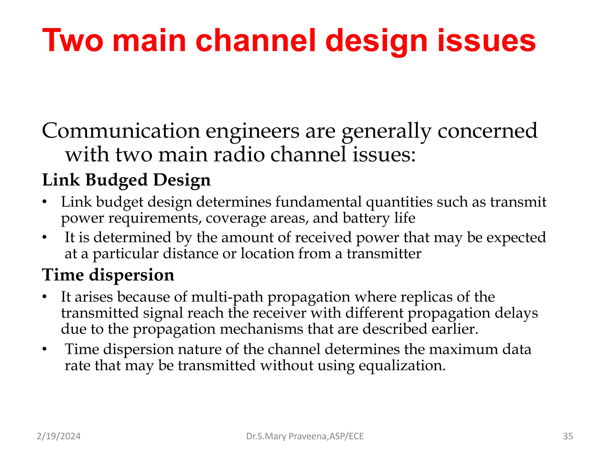Two main channel design issues
Communication engineers are generally concerned
with two main radio channel issues:
Link Budged Design
• Link budget design determines fundamental quantities such as transmit
power requirements, coverage areas, and battery life
• It is determined by the amount of received power that may be expected
at a particular distance or location from a transmitter
Time dispersion
• It arises because of multi-path propagation where replicas of the
transmitted signal reach the receiver with different propagation delays
due to the propagation mechanisms that are described earlier.
• Time dispersion nature of the channel determines the maximum data
rate that may be transmitted without using equalization.
Dr.S.Mary Praveena,ASP/ECE 35
2/19/2024
 
