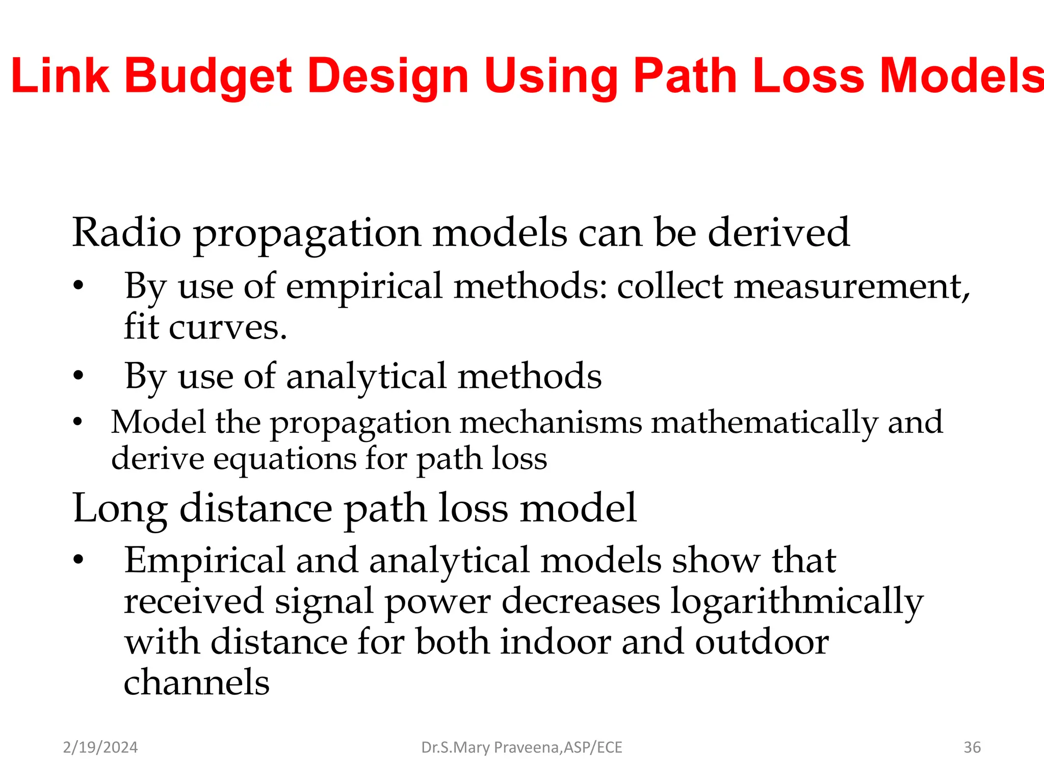 Link Budget Design Using Path Loss Models
Radio propagation models can be derived
• By use of empirical methods: collect measurement,
fit curves.
• By use of analytical methods
• Model the propagation mechanisms mathematically and
derive equations for path loss
Long distance path loss model
• Empirical and analytical models show that
received signal power decreases logarithmically
with distance for both indoor and outdoor
channels
Dr.S.Mary Praveena,ASP/ECE 36
2/19/2024
 