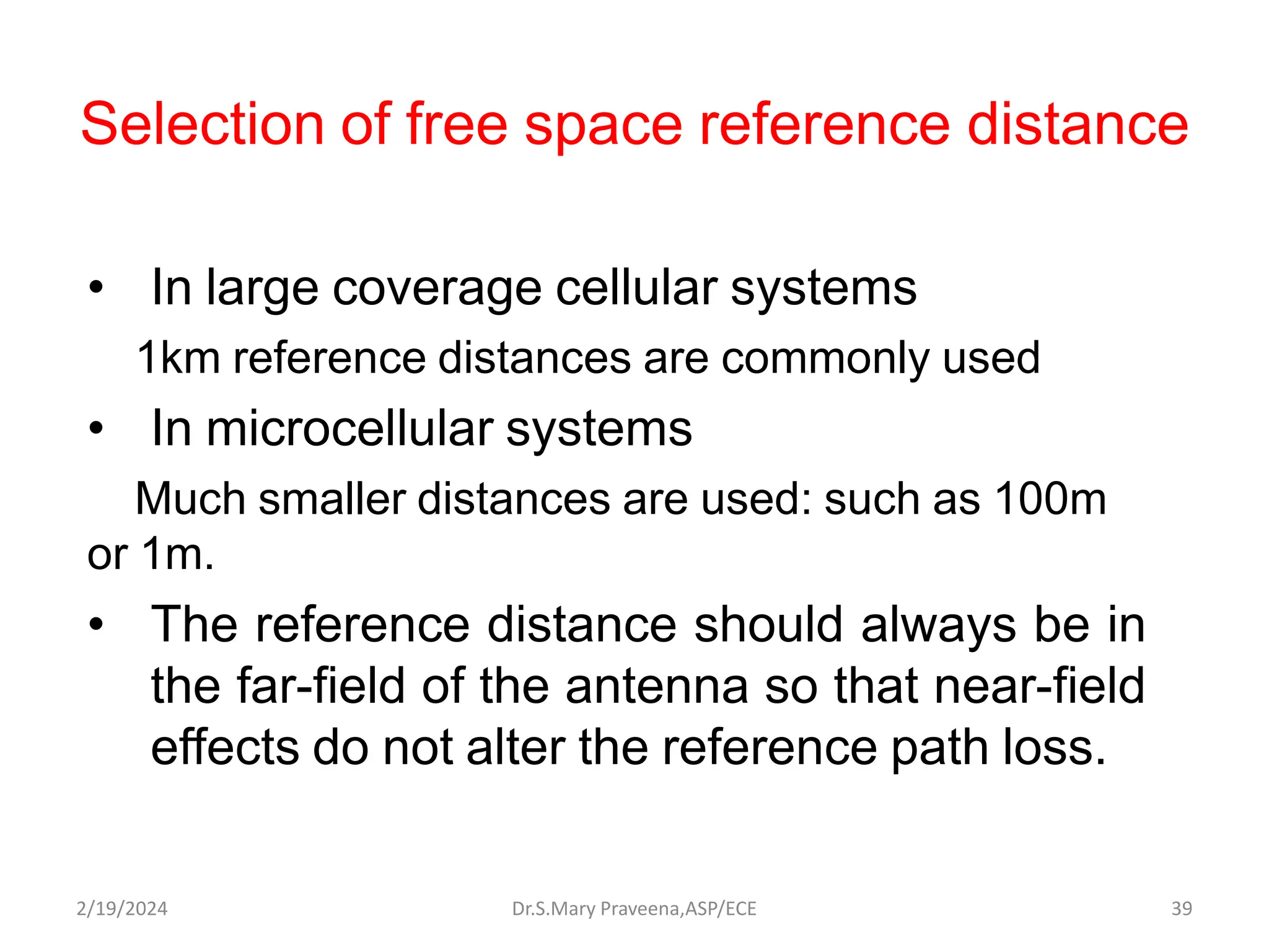 Selection of free space reference distance
• In large coverage cellular systems
1km reference distances are commonly used
• In microcellular systems
Much smaller distances are used: such as 100m
or 1m.
• The reference distance should always be in
the far-field of the antenna so that near-field
effects do not alter the reference path loss.
Dr.S.Mary Praveena,ASP/ECE 39
2/19/2024
 