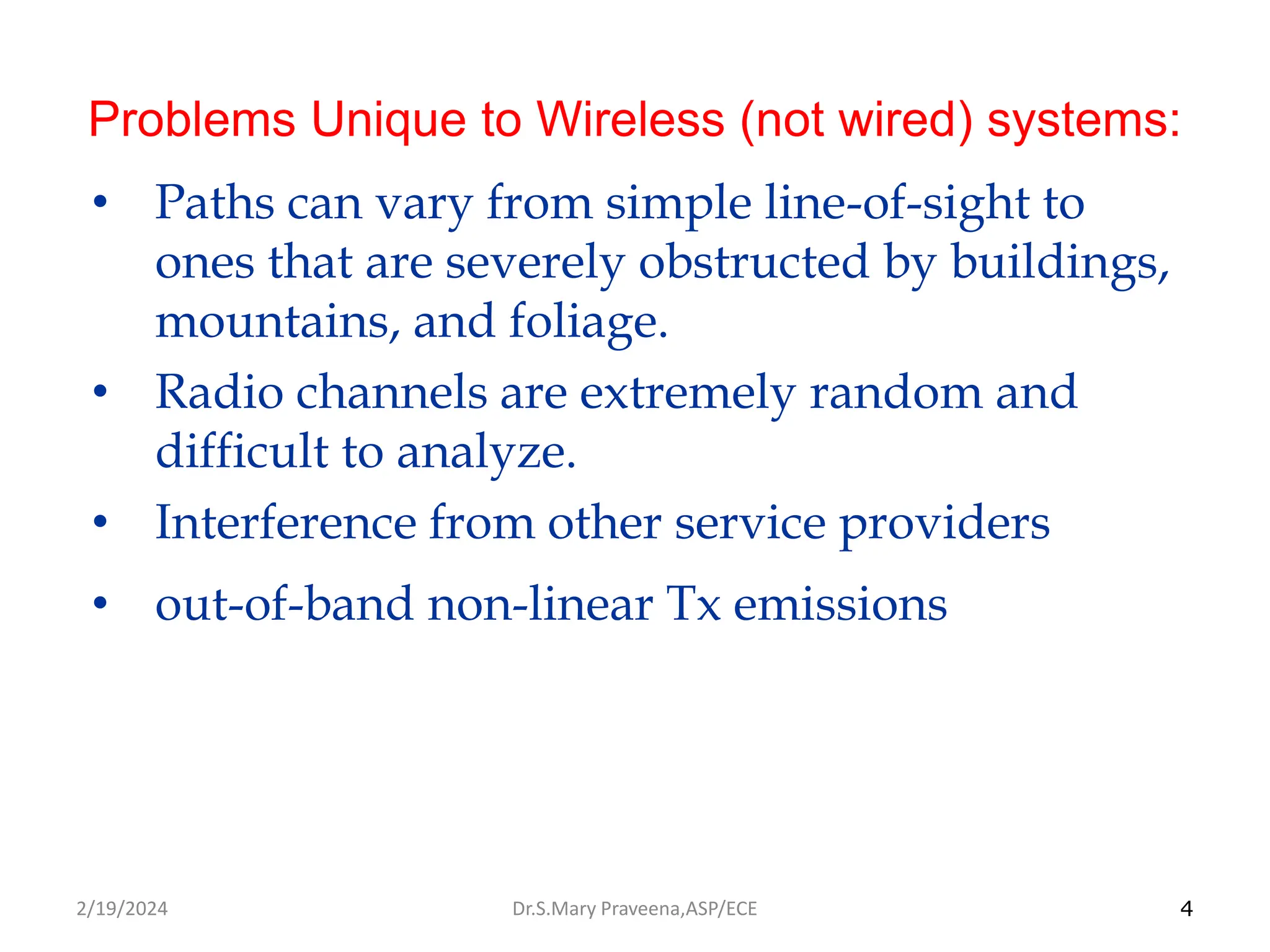 4
Problems Unique to Wireless (not wired) systems:
• Paths can vary from simple line-of-sight to
ones that are severely obstructed by buildings,
mountains, and foliage.
• Radio channels are extremely random and
difficult to analyze.
• Interference from other service providers
• out-of-band non-linear Tx emissions
Dr.S.Mary Praveena,ASP/ECE
2/19/2024
 