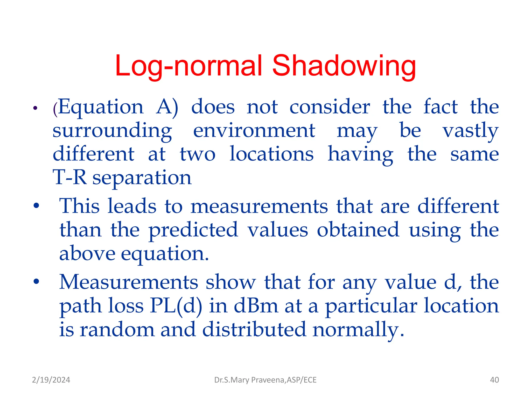 Log-normal Shadowing
• (Equation A) does not consider the fact the
surrounding environment may be vastly
different at two locations having the same
T-R separation
• This leads to measurements that are different
than the predicted values obtained using the
above equation.
• Measurements show that for any value d, the
path loss PL(d) in dBm at a particular location
is random and distributed normally.
Dr.S.Mary Praveena,ASP/ECE 40
2/19/2024
 