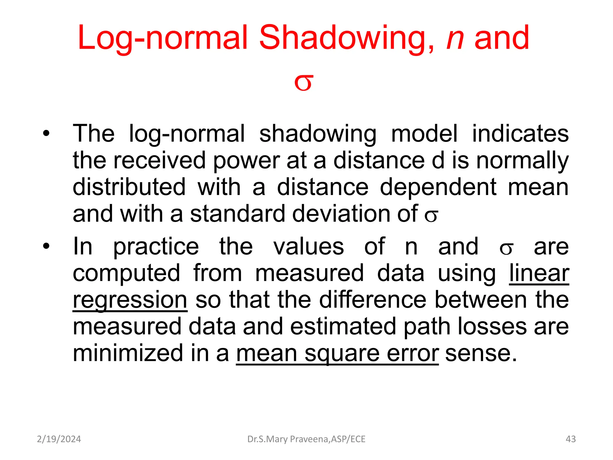 Log-normal Shadowing, n and

• The log-normal shadowing model indicates
the received power at a distance d is normally
distributed with a distance dependent mean
and with a standard deviation of 
• In practice the values of n and  are
computed from measured data using linear
regression so that the difference between the
measured data and estimated path losses are
minimized in a mean square error sense.
Dr.S.Mary Praveena,ASP/ECE 43
2/19/2024
 