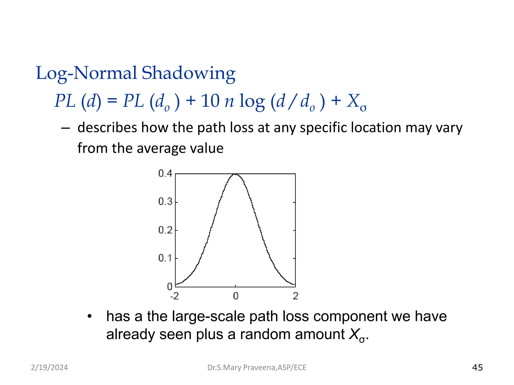 45
Log-Normal Shadowing
PL (d) = PL (do ) + 10 n log (d / do ) + Xσ
– describes how the path loss at any specific location may vary
from the average value
• has a the large-scale path loss component we have
already seen plus a random amount Xσ.
Dr.S.Mary Praveena,ASP/ECE
2/19/2024
 