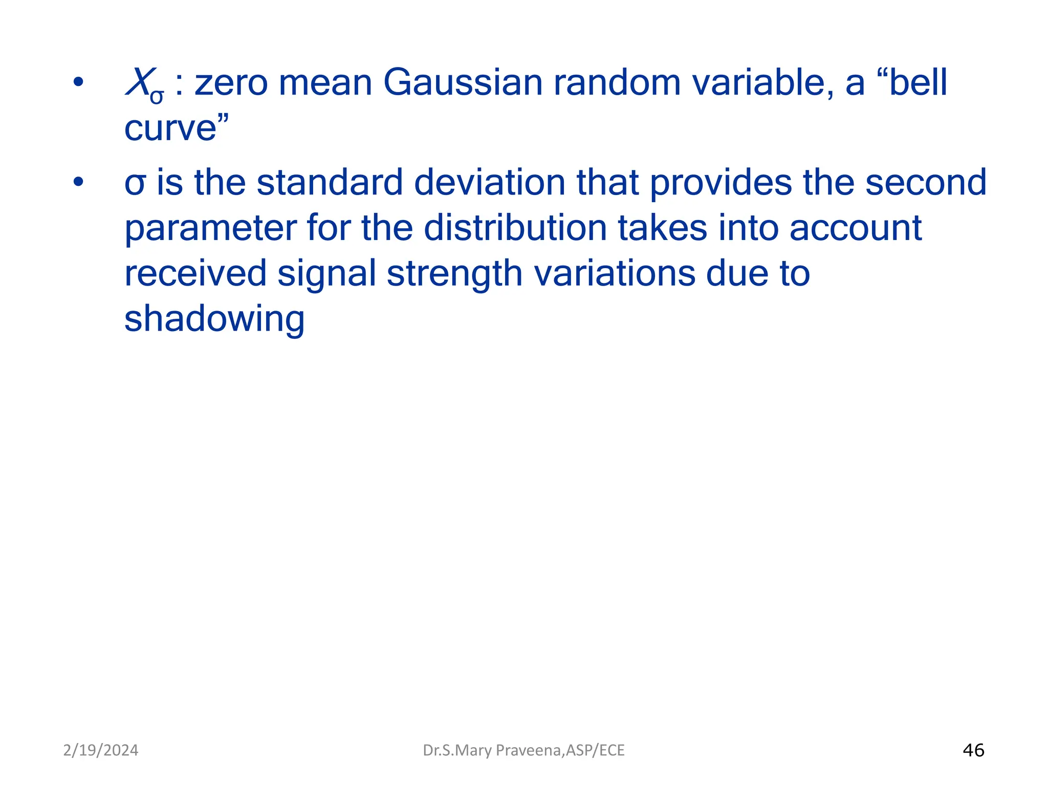 46
• Xσ : zero mean Gaussian random variable, a “bell
curve”
• σ is the standard deviation that provides the second
parameter for the distribution takes into account
received signal strength variations due to
shadowing
Dr.S.Mary Praveena,ASP/ECE
2/19/2024
 