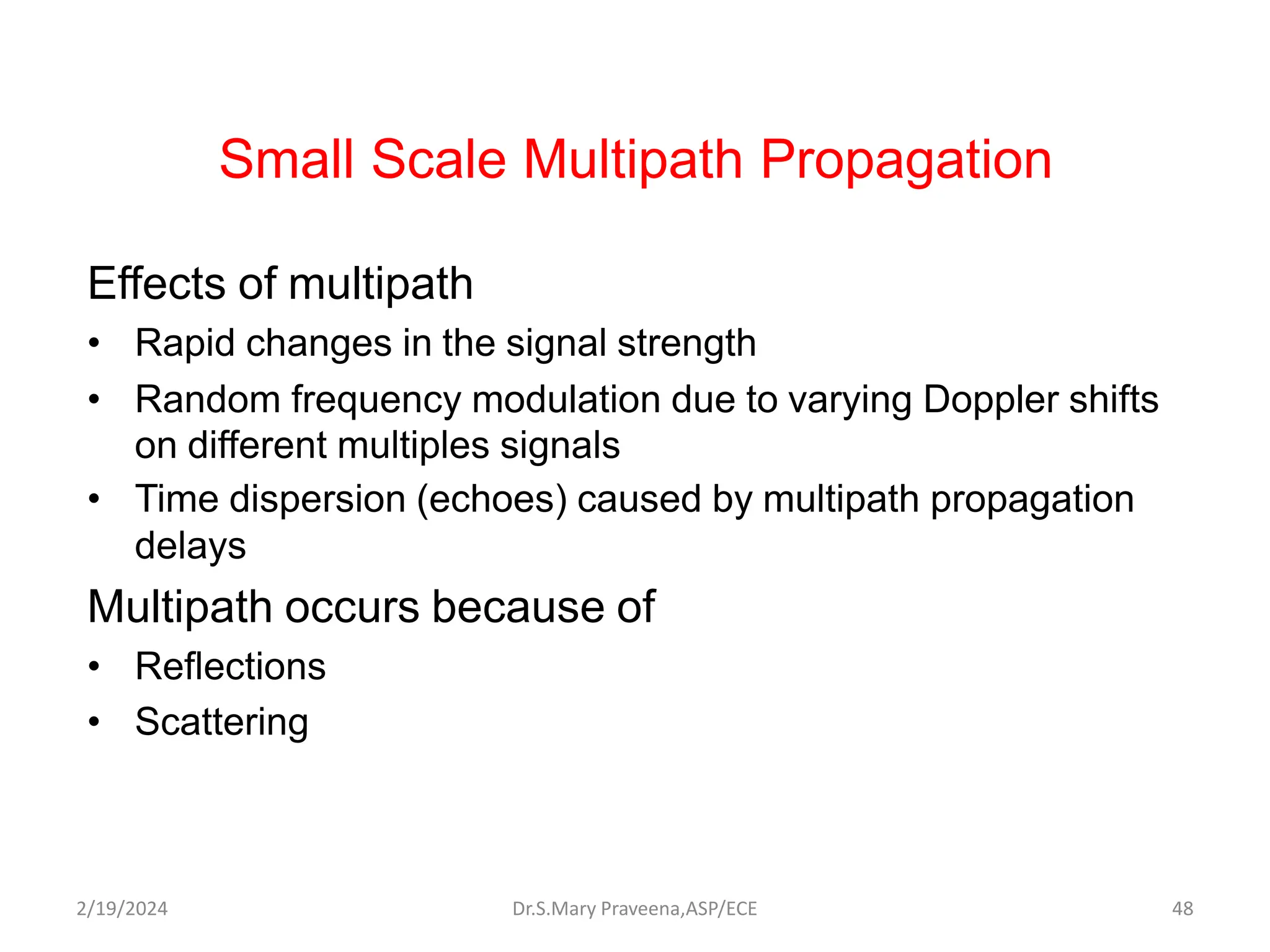 Small Scale Multipath Propagation
Effects of multipath
• Rapid changes in the signal strength
• Random frequency modulation due to varying Doppler shifts
on different multiples signals
• Time dispersion (echoes) caused by multipath propagation
delays
Multipath occurs because of
• Reflections
• Scattering
Dr.S.Mary Praveena,ASP/ECE 48
2/19/2024
 