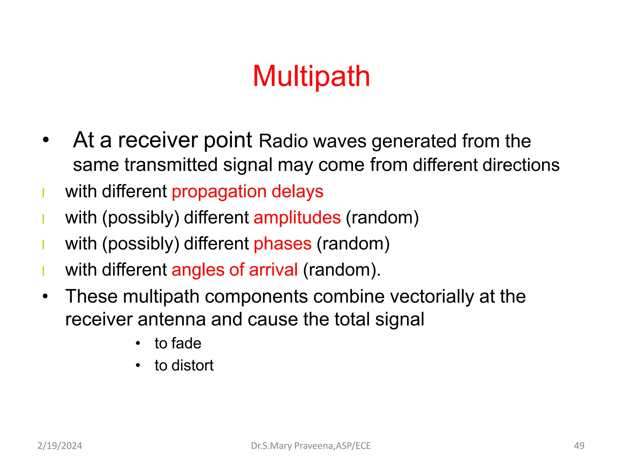 Multipath
• At a receiver point Radio waves generated from the
same transmitted signal may come from different directions
l with different propagation delays
l with (possibly) different amplitudes (random)
l with (possibly) different phases (random)
l with different angles of arrival (random).
• These multipath components combine vectorially at the
receiver antenna and cause the total signal
• to fade
• to distort
Dr.S.Mary Praveena,ASP/ECE 49
2/19/2024
 