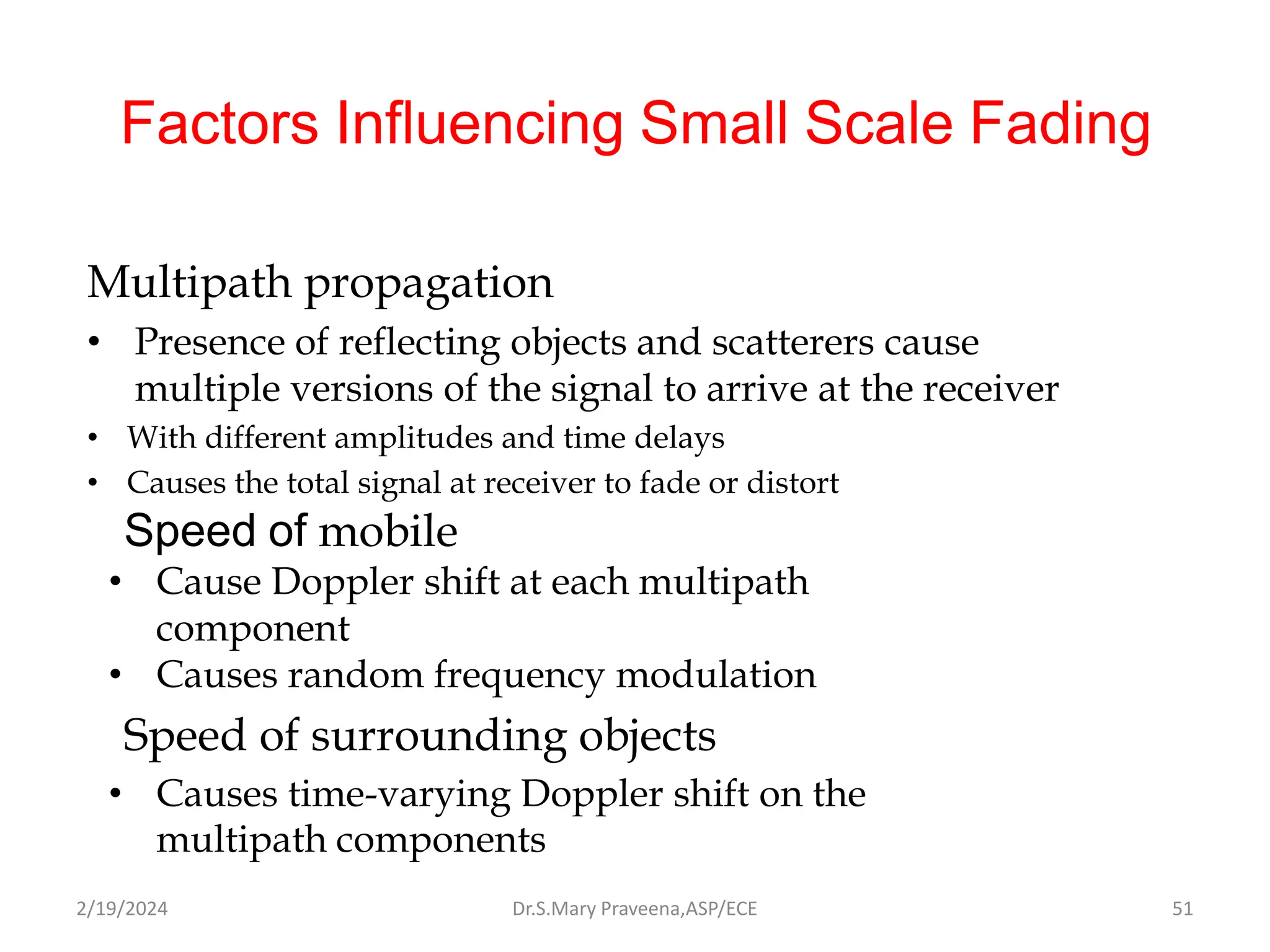Factors Influencing Small Scale Fading
Multipath propagation
• Presence of reflecting objects and scatterers cause
multiple versions of the signal to arrive at the receiver
• With different amplitudes and time delays
• Causes the total signal at receiver to fade or distort
Speed of mobile
• Cause Doppler shift at each multipath
component
• Causes random frequency modulation
Speed of surrounding objects
• Causes time-varying Doppler shift on the
multipath components
Dr.S.Mary Praveena,ASP/ECE 51
2/19/2024
 