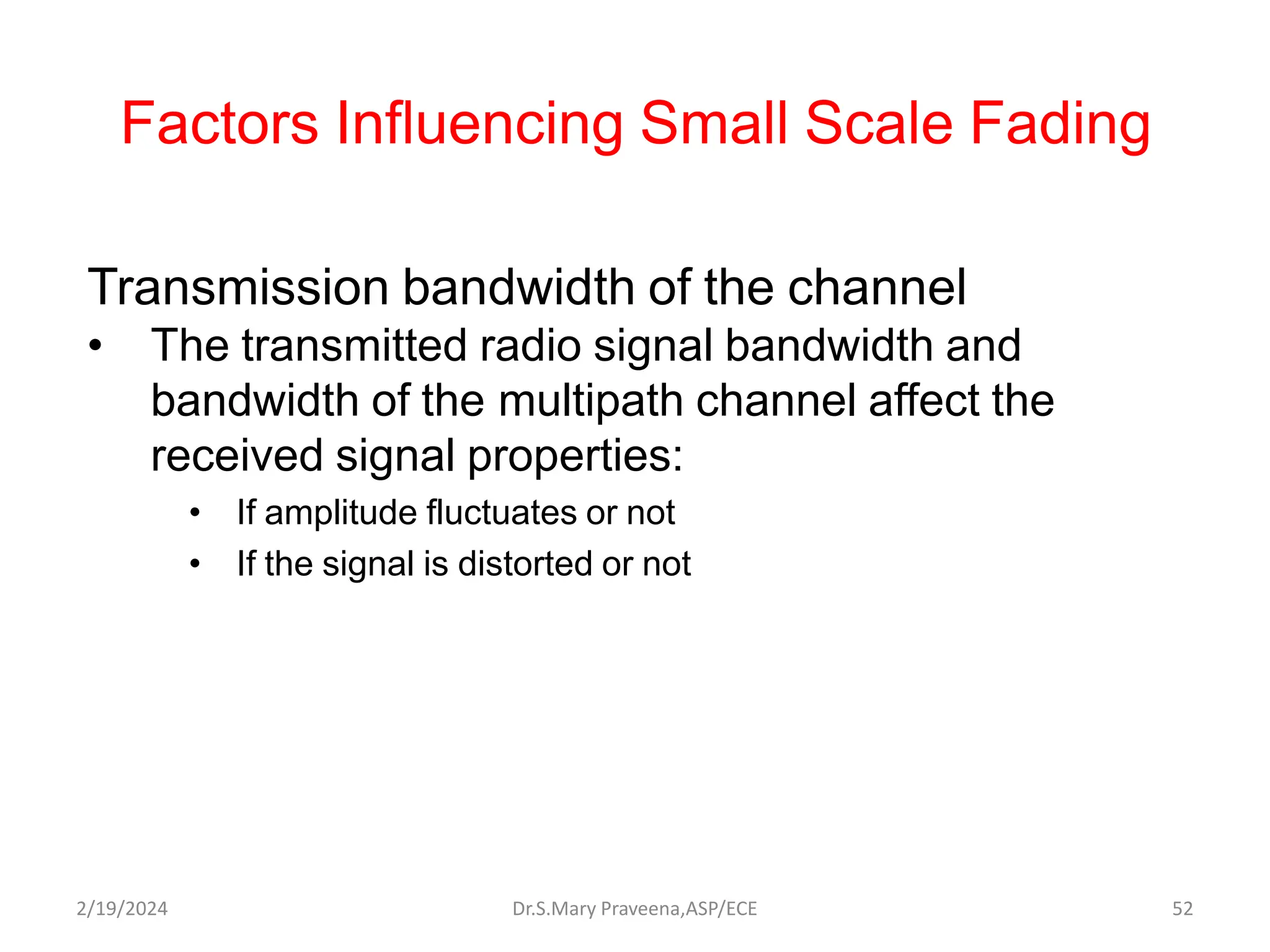 Factors Influencing Small Scale Fading
Transmission bandwidth of the channel
• The transmitted radio signal bandwidth and
bandwidth of the multipath channel affect the
received signal properties:
• If amplitude fluctuates or not
• If the signal is distorted or not
Dr.S.Mary Praveena,ASP/ECE 52
2/19/2024
 