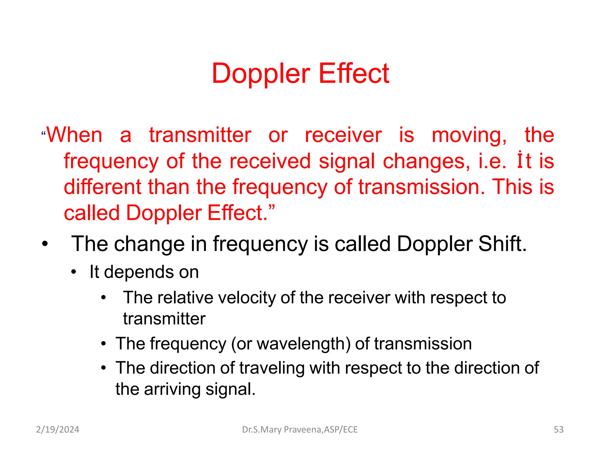Doppler Effect
“When a transmitter or receiver is moving, the
frequency of the received signal changes, i.e. İt is
different than the frequency of transmission. This is
called Doppler Effect.”
• The change in frequency is called Doppler Shift.
• It depends on
• The relative velocity of the receiver with respect to
transmitter
• The frequency (or wavelength) of transmission
• The direction of traveling with respect to the direction of
the arriving signal.
Dr.S.Mary Praveena,ASP/ECE 53
2/19/2024
 