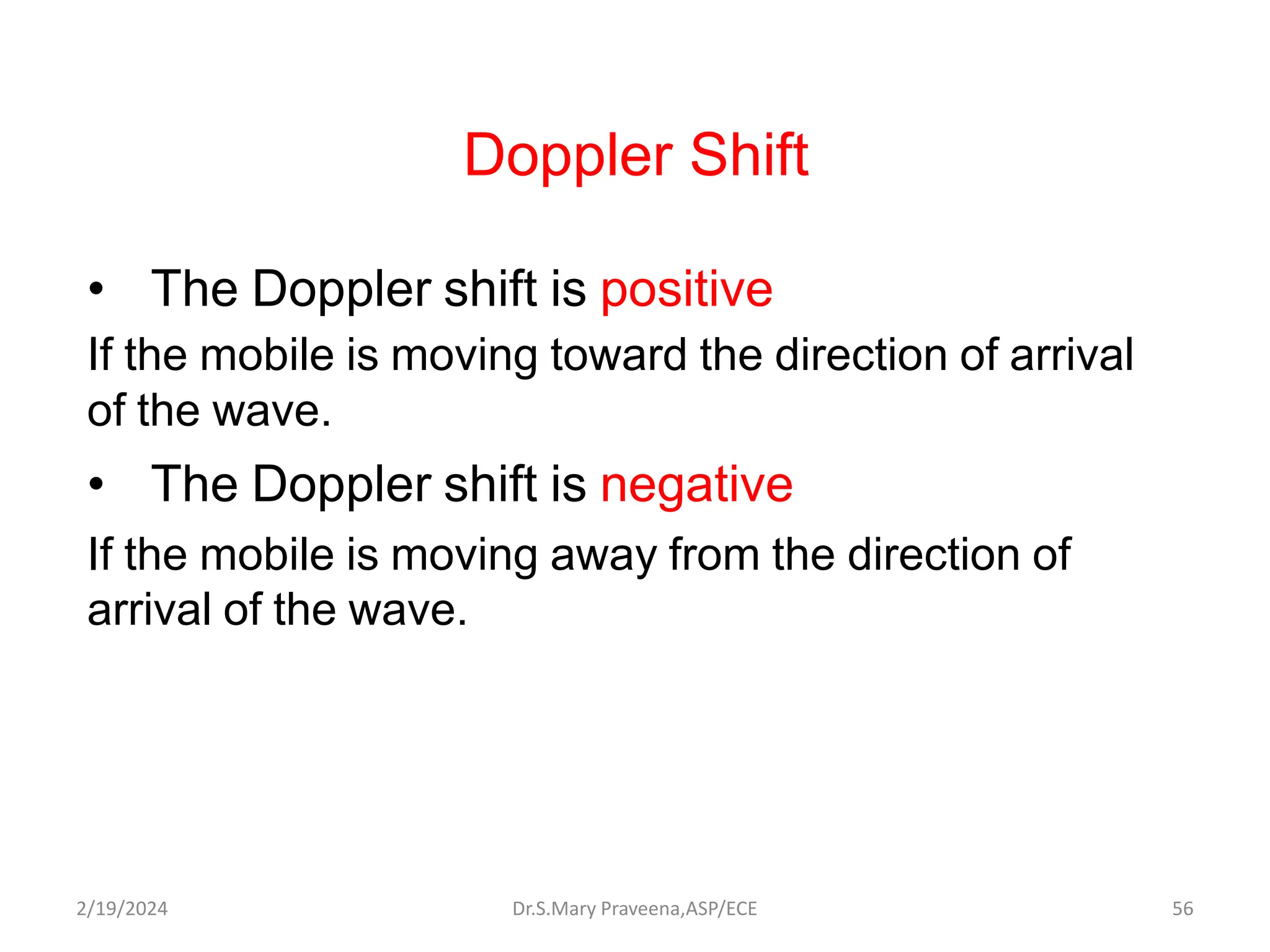 Doppler Shift
• The Doppler shift is positive
If the mobile is moving toward the direction of arrival
of the wave.
• The Doppler shift is negative
If the mobile is moving away from the direction of
arrival of the wave.
Dr.S.Mary Praveena,ASP/ECE 56
2/19/2024
 