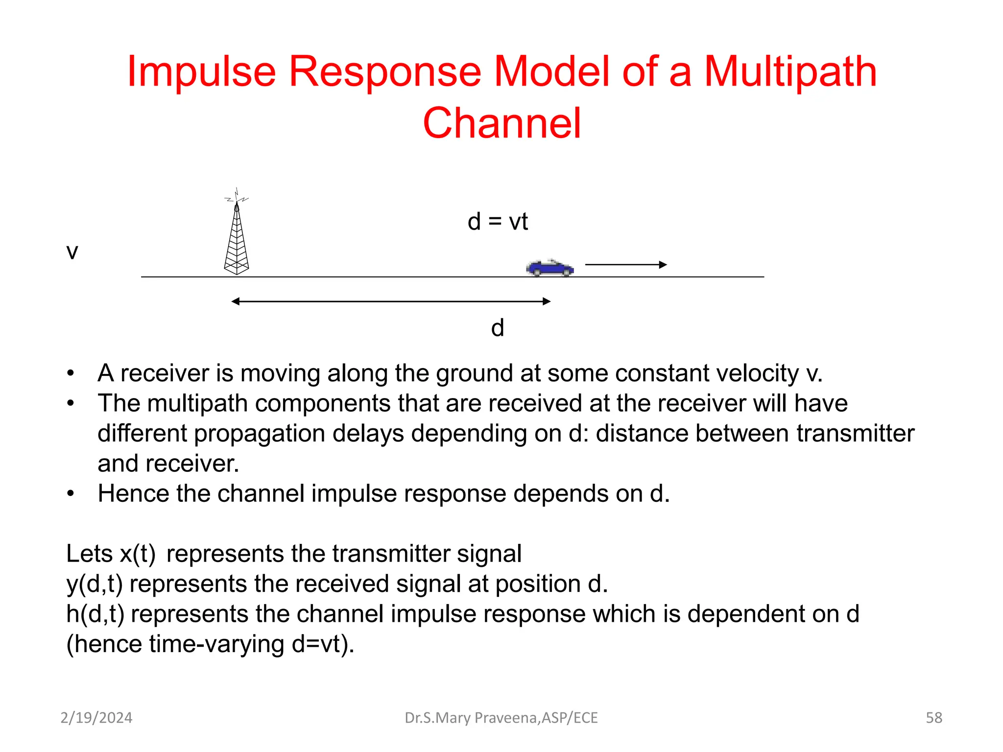Impulse Response Model of a Multipath
Channel
d = vt
v
d
• A receiver is moving along the ground at some constant velocity v.
• The multipath components that are received at the receiver will have
different propagation delays depending on d: distance between transmitter
and receiver.
• Hence the channel impulse response depends on d.
Lets x(t) represents the transmitter signal
y(d,t) represents the received signal at position d.
h(d,t) represents the channel impulse response which is dependent on d
(hence time-varying d=vt).
Dr.S.Mary Praveena,ASP/ECE 58
2/19/2024
 