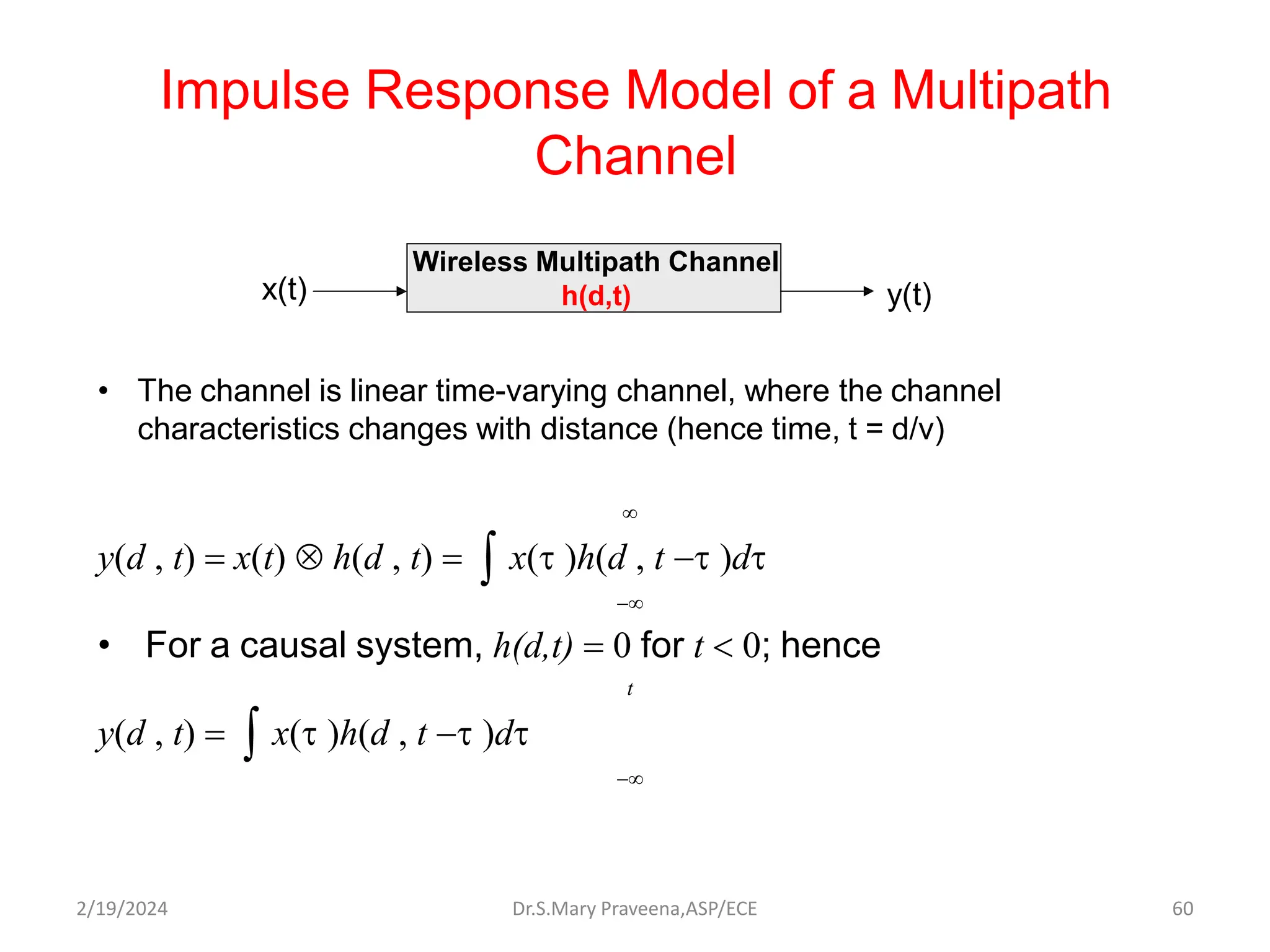 Impulse Response Model of a Multipath
Channel
• The channel is linear time-varying channel, where the channel
characteristics changes with distance (hence time, t = d/v)

y(d , t)  x(t)  h(d , t)   x(t )h(d , t t )dt

• For a causal system, h(d,t)  0 for t  0; hence
t
y(d , t)   x(t )h(d , t t )dt

Wireless Multipath Channel
h(d,t)
x(t) y(t)
Dr.S.Mary Praveena,ASP/ECE 60
2/19/2024
 