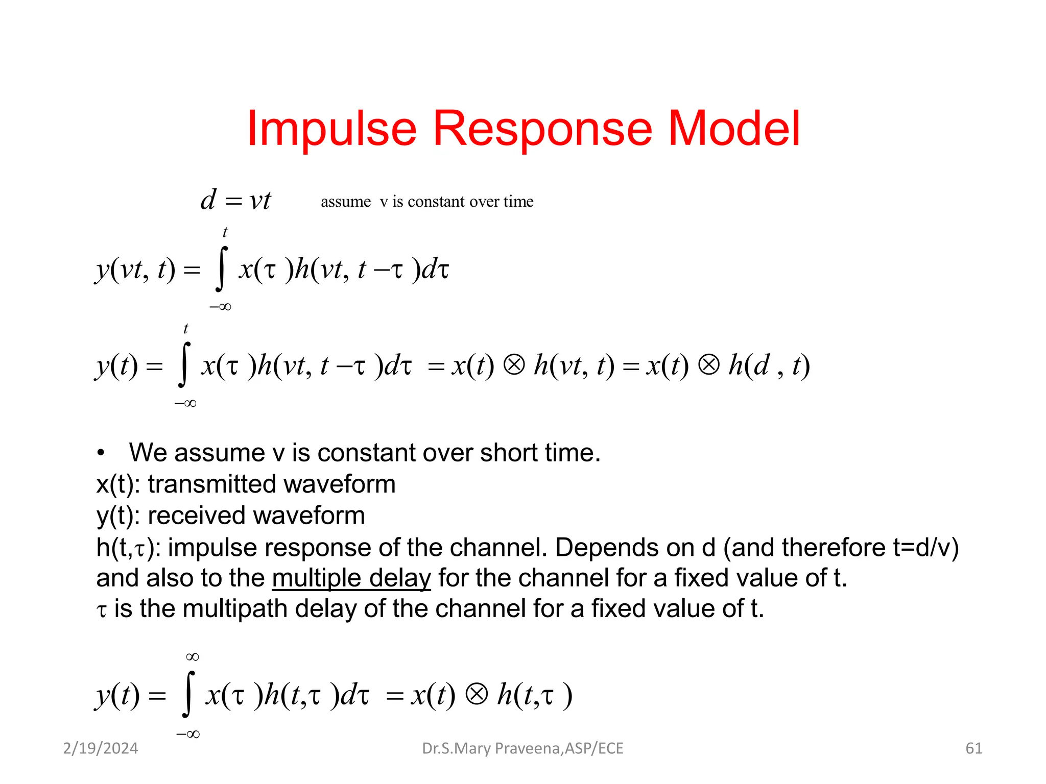 Impulse Response Model
t
y(vt, t)   x(t )h(vt, t t )dt

t
y(t)   x(t )h(vt, t t )dt  x(t)  h(vt, t)  x(t)  h(d , t)

• We assume v is constant over short time.
x(t): transmitted waveform
y(t): received waveform
h(t,t): impulse response of the channel. Depends on d (and therefore t=d/v)
and also to the multiple delay for the channel for a fixed value of t.
t is the multipath delay of the channel for a fixed value of t.

y(t)   x(t )h(t,t )dt  x(t)  h(t,t )

assume v is constant over time
d  vt
Dr.S.Mary Praveena,ASP/ECE 61
2/19/2024
 