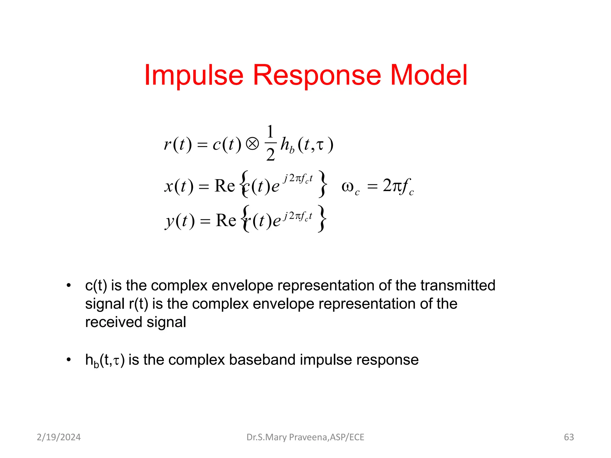 Impulse Response Model
2
x(t)  Re
c(t)e 
y(t)  Re
r(t)e j2fct

c  2fc
j 2fct
r(t)  c(t)  hb (t,t )
1
• c(t) is the complex envelope representation of the transmitted
signal r(t) is the complex envelope representation of the
received signal
• hb(t,t) is the complex baseband impulse response
Dr.S.Mary Praveena,ASP/ECE 63
2/19/2024
 