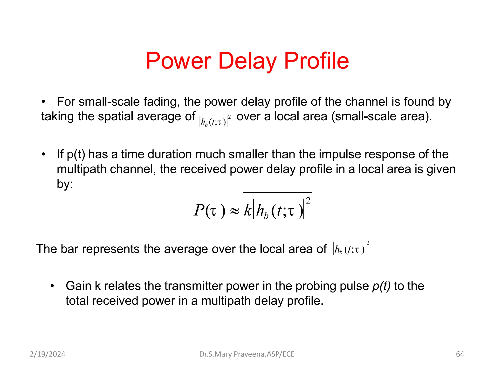 • For small-scale fading, the power delay profile of the channel is found by
taking the spatial average of over a local area (small-scale area).
• If p(t) has a time duration much smaller than the impulse response of the
multipath channel, the received power delay profile in a local area is given
by:
Power Delay Profile
2
h (t;t )
b
2
P(t )  k hb (t;t )
• Gain k relates the transmitter power in the probing pulse p(t) to the
total received power in a multipath delay profile.
The bar represents the average over the local area of
2
h (t;t )
b
Dr.S.Mary Praveena,ASP/ECE 64
2/19/2024
 