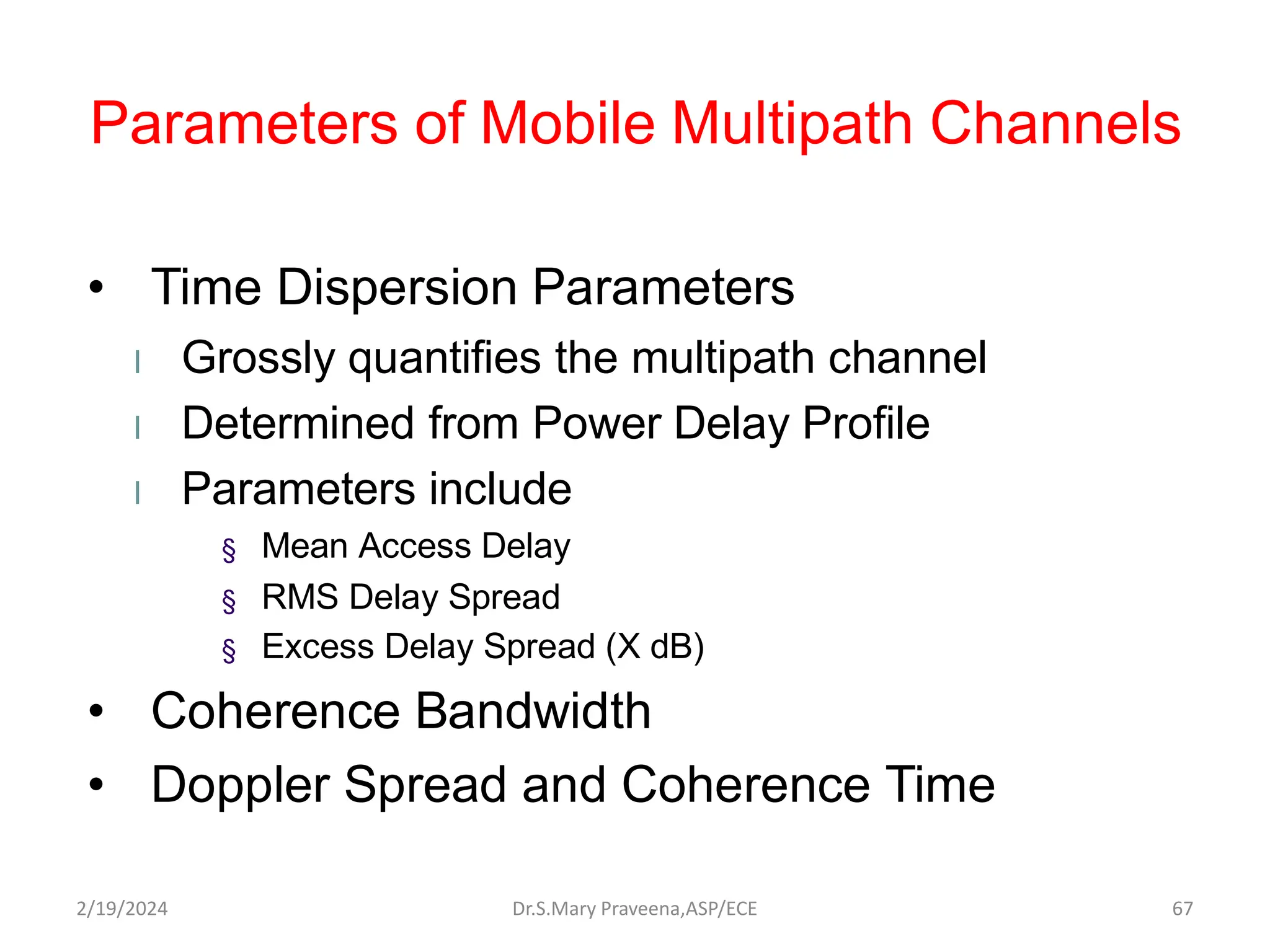 Parameters of Mobile Multipath Channels
• Time Dispersion Parameters
l Grossly quantifies the multipath channel
l Determined from Power Delay Profile
l Parameters include
§ Mean Access Delay
§ RMS Delay Spread
§ Excess Delay Spread (X dB)
• Coherence Bandwidth
• Doppler Spread and Coherence Time
Dr.S.Mary Praveena,ASP/ECE 67
2/19/2024
 