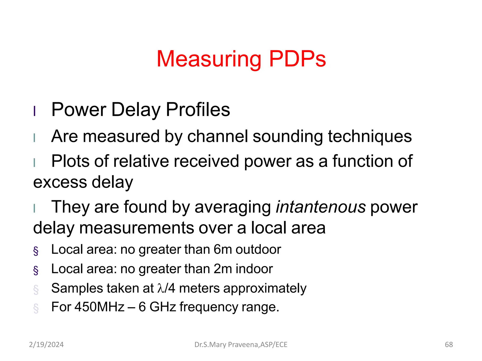 Measuring PDPs
l Power Delay Profiles
l Are measured by channel sounding techniques
l Plots of relative received power as a function of
excess delay
l They are found by averaging intantenous power
delay measurements over a local area
§ Local area: no greater than 6m outdoor
§ Local area: no greater than 2m indoor
§ Samples taken at /4 meters approximately
§ For 450MHz – 6 GHz frequency range.
Dr.S.Mary Praveena,ASP/ECE 68
2/19/2024
 