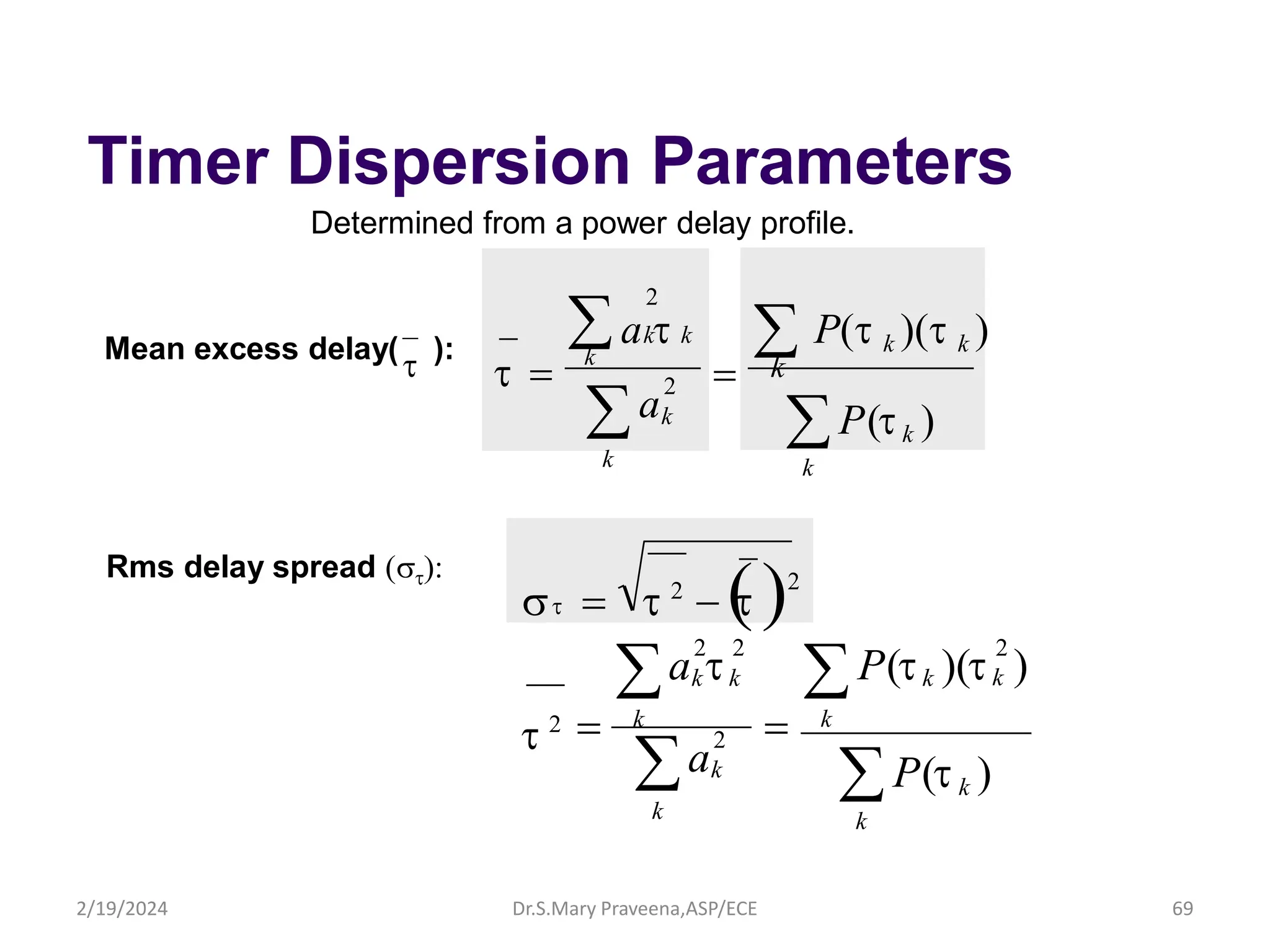 Timer Dispersion Parameters
Determined from a power delay profile.
Mean excess delay(
t ):
  t 2
 
t 2
P(tk )
k

k

k

k


2
k
k
2
k
k k P(t )(t
a
a t )
2 2
t 2
t
Rms delay spread t
P(tk )
k
a t  P(t k )(t k )

k
 k k

t  2
k
k
a
2
Dr.S.Mary Praveena,ASP/ECE 69
k
2/19/2024
 
