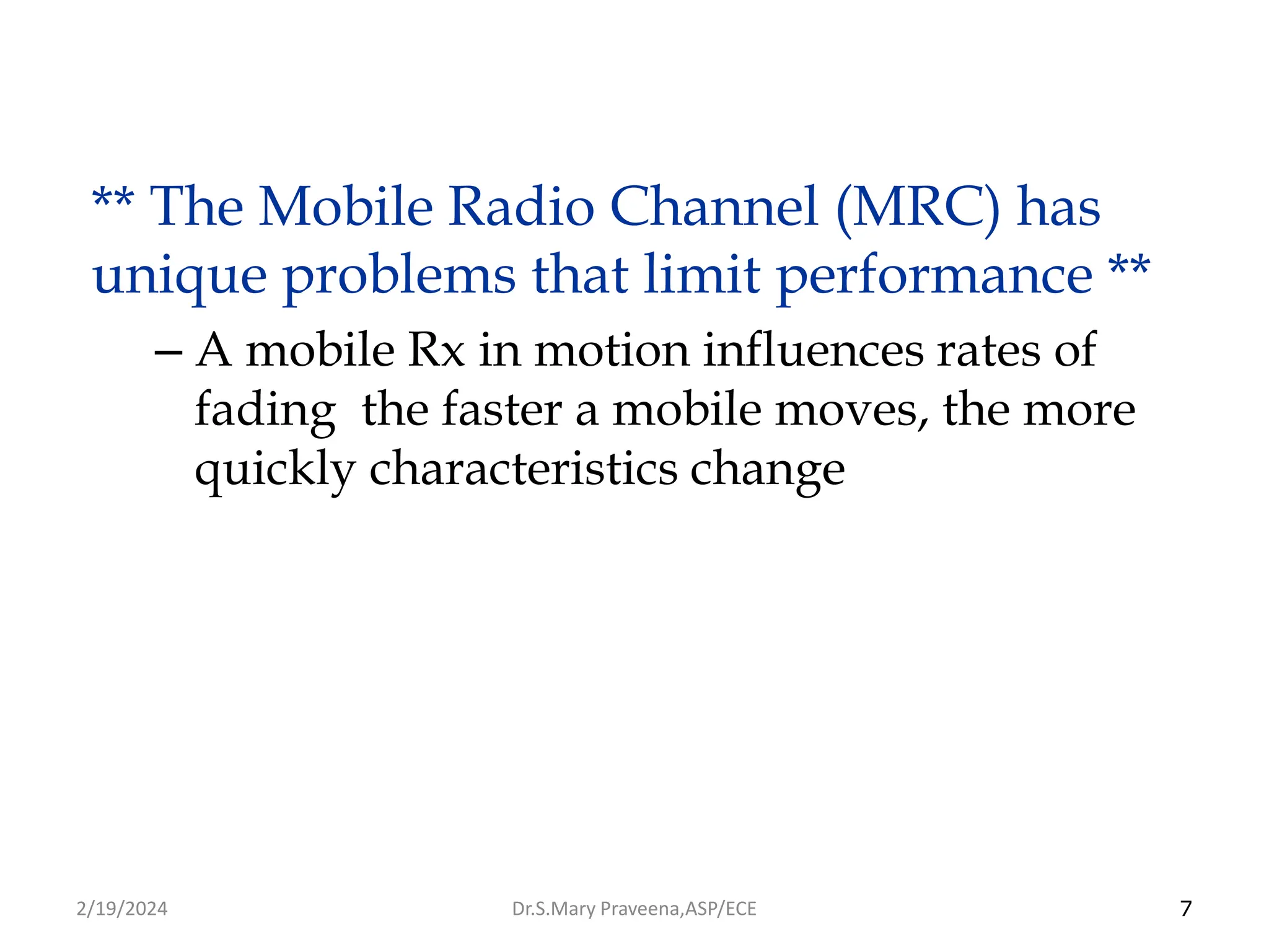 7
** The Mobile Radio Channel (MRC) has
unique problems that limit performance **
– A mobile Rx in motion influences rates of
fading the faster a mobile moves, the more
quickly characteristics change
Dr.S.Mary Praveena,ASP/ECE
2/19/2024
 