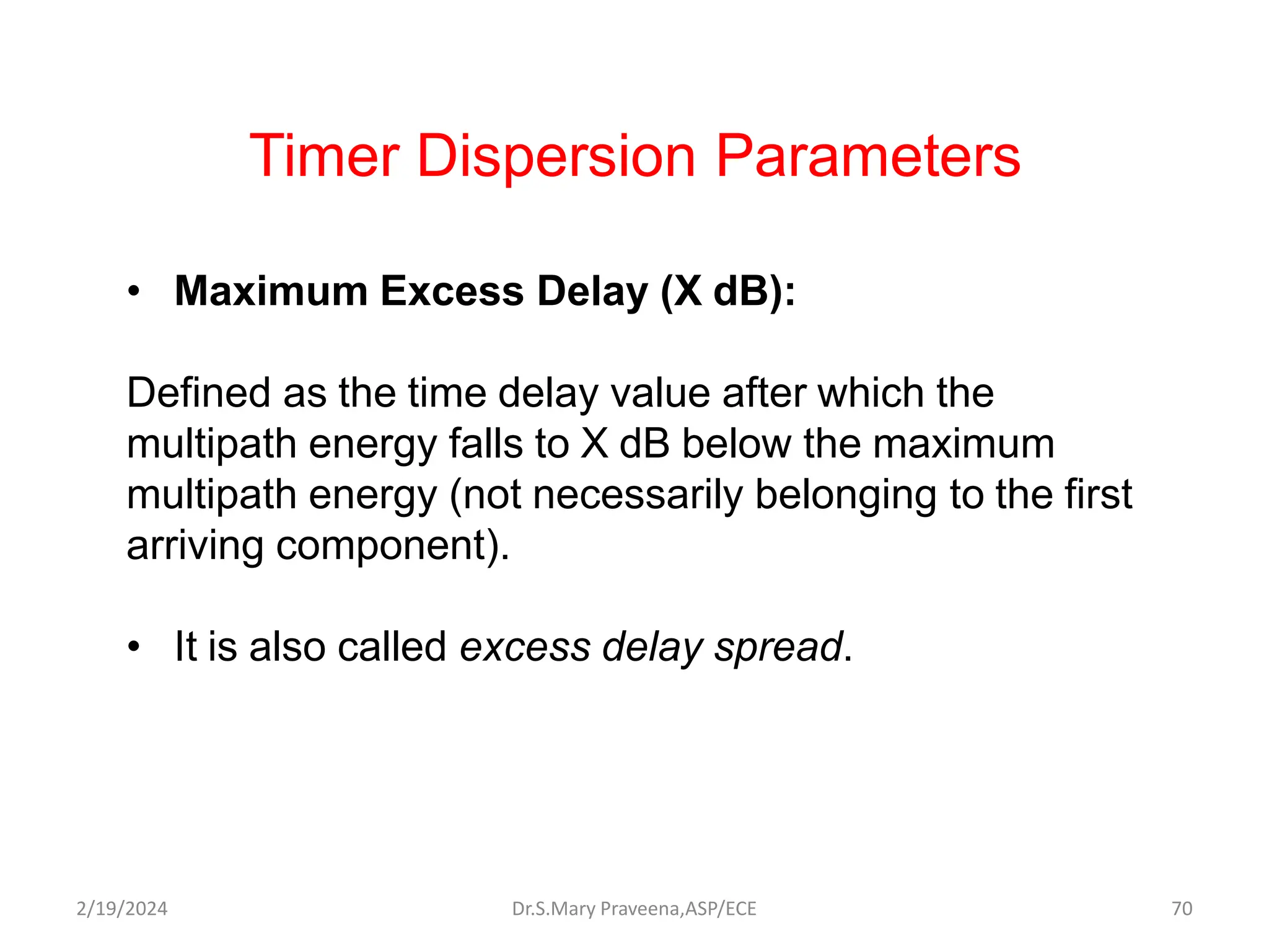 Timer Dispersion Parameters
• Maximum Excess Delay (X dB):
Defined as the time delay value after which the
multipath energy falls to X dB below the maximum
multipath energy (not necessarily belonging to the first
arriving component).
• It is also called excess delay spread.
Dr.S.Mary Praveena,ASP/ECE 70
2/19/2024
 