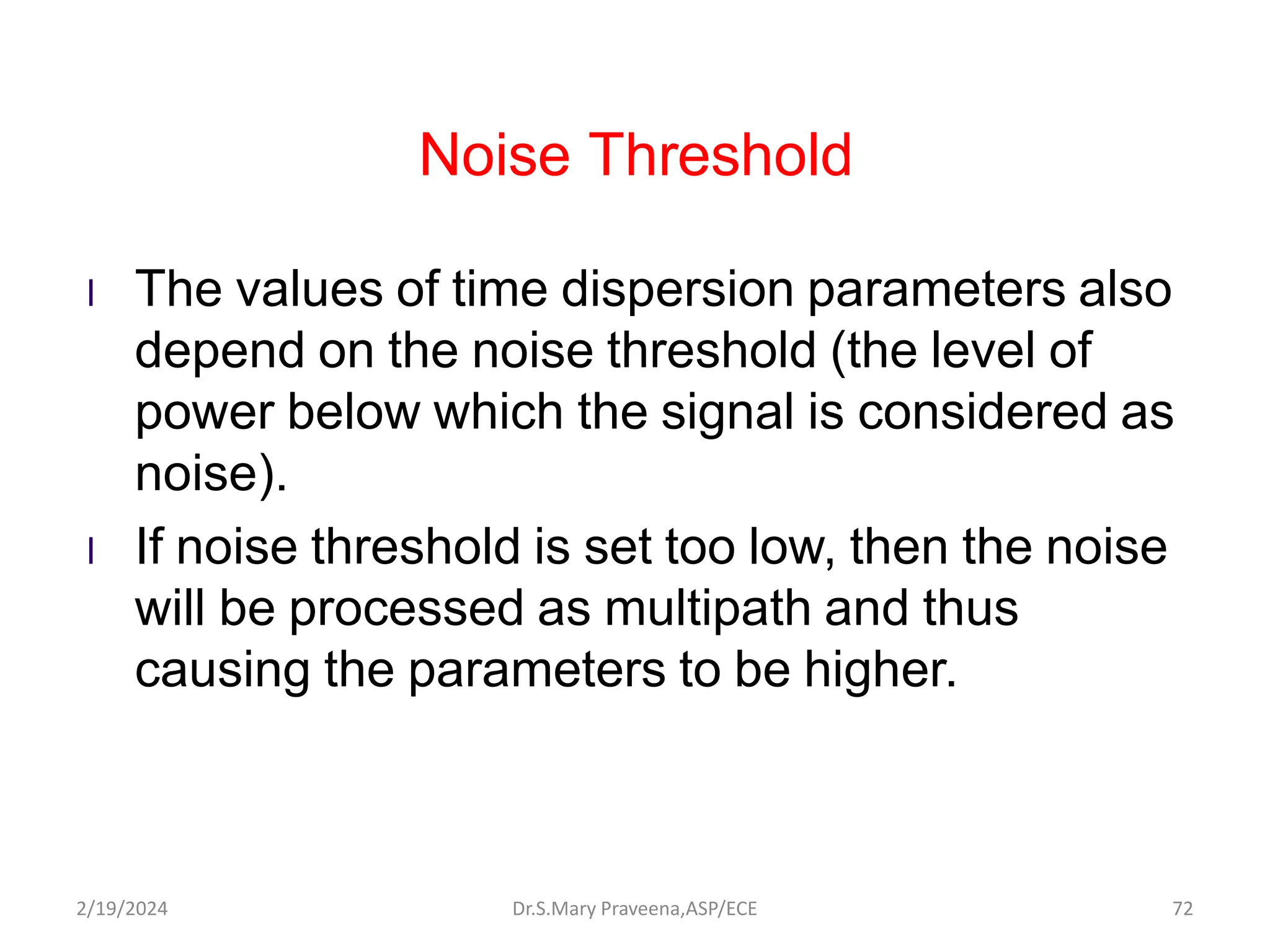 Noise Threshold
l The values of time dispersion parameters also
depend on the noise threshold (the level of
power below which the signal is considered as
noise).
l If noise threshold is set too low, then the noise
will be processed as multipath and thus
causing the parameters to be higher.
Dr.S.Mary Praveena,ASP/ECE 72
2/19/2024
 