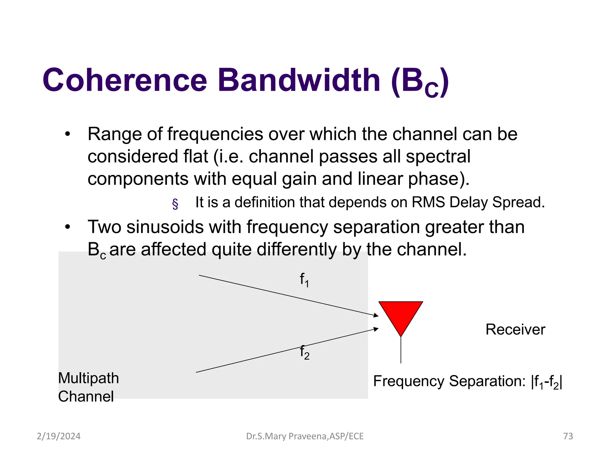 Coherence Bandwidth (BC)
• Range of frequencies over which the channel can be
considered flat (i.e. channel passes all spectral
components with equal gain and linear phase).
§ It is a definition that depends on RMS Delay Spread.
• Two sinusoids with frequency separation greater than
Bc are affected quite differently by the channel.
f1
Receiver
f2
Multipath
Channel
Frequency Separation: |f1-f2|
Dr.S.Mary Praveena,ASP/ECE 73
2/19/2024
 