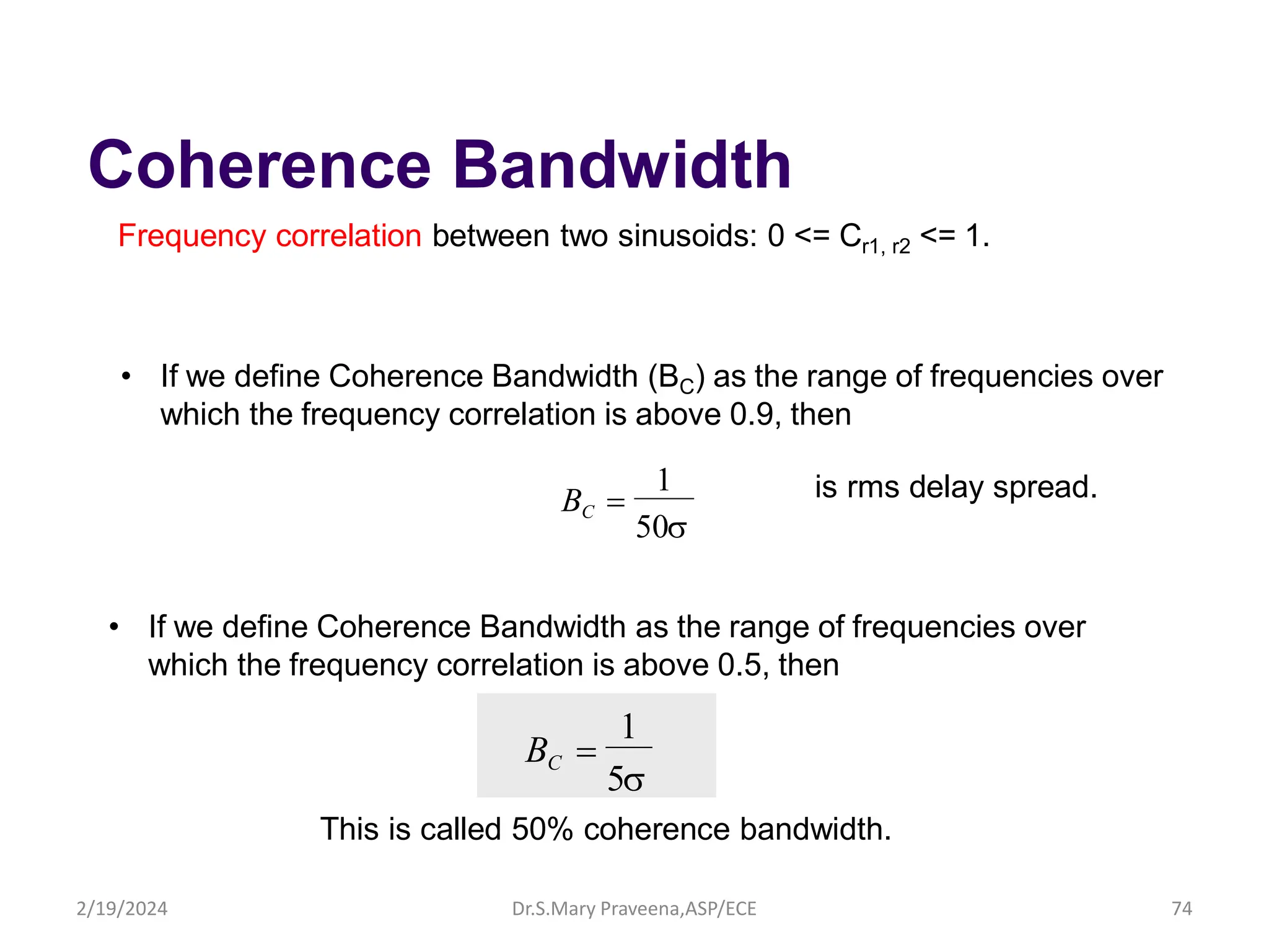Coherence Bandwidth
Frequency correlation between two sinusoids: 0 <= Cr1, r2 <= 1.
50
1
BC 
• If we define Coherence Bandwidth (BC) as the range of frequencies over
which the frequency correlation is above 0.9, then
• If we define Coherence Bandwidth as the range of frequencies over
which the frequency correlation is above 0.5, then
5
1
BC 
is rms delay spread.
This is called 50% coherence bandwidth.
Dr.S.Mary Praveena,ASP/ECE 74
2/19/2024
 