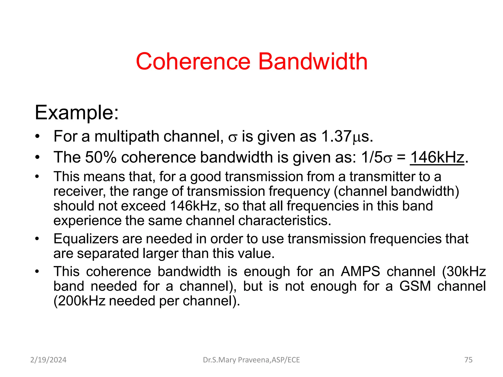 Coherence Bandwidth
Example:
• For a multipath channel,  is given as 1.37s.
• The 50% coherence bandwidth is given as: 1/5 = 146kHz.
• This means that, for a good transmission from a transmitter to a
receiver, the range of transmission frequency (channel bandwidth)
should not exceed 146kHz, so that all frequencies in this band
experience the same channel characteristics.
• Equalizers are needed in order to use transmission frequencies that
are separated larger than this value.
• This coherence bandwidth is enough for an AMPS channel (30kHz
band needed for a channel), but is not enough for a GSM channel
(200kHz needed per channel).
Dr.S.Mary Praveena,ASP/ECE 75
2/19/2024
 