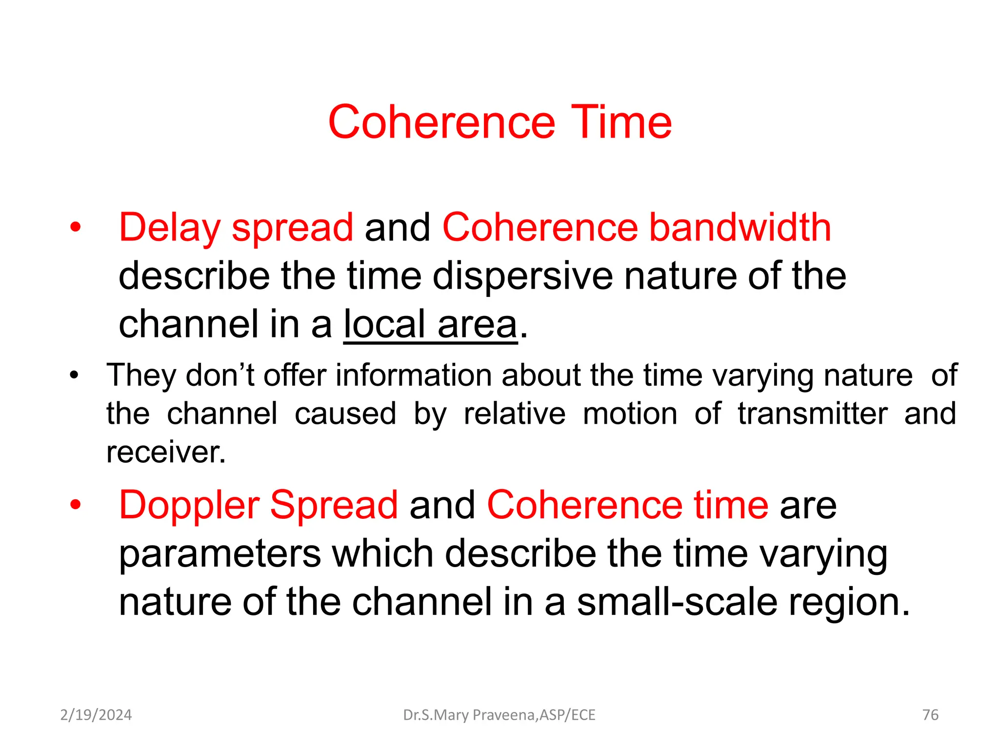 Coherence Time
• Delay spread and Coherence bandwidth
describe the time dispersive nature of the
channel in a local area.
• They don’t offer information about the time varying nature of
the channel caused by relative motion of transmitter and
receiver.
• Doppler Spread and Coherence time are
parameters which describe the time varying
nature of the channel in a small-scale region.
Dr.S.Mary Praveena,ASP/ECE 76
2/19/2024
 