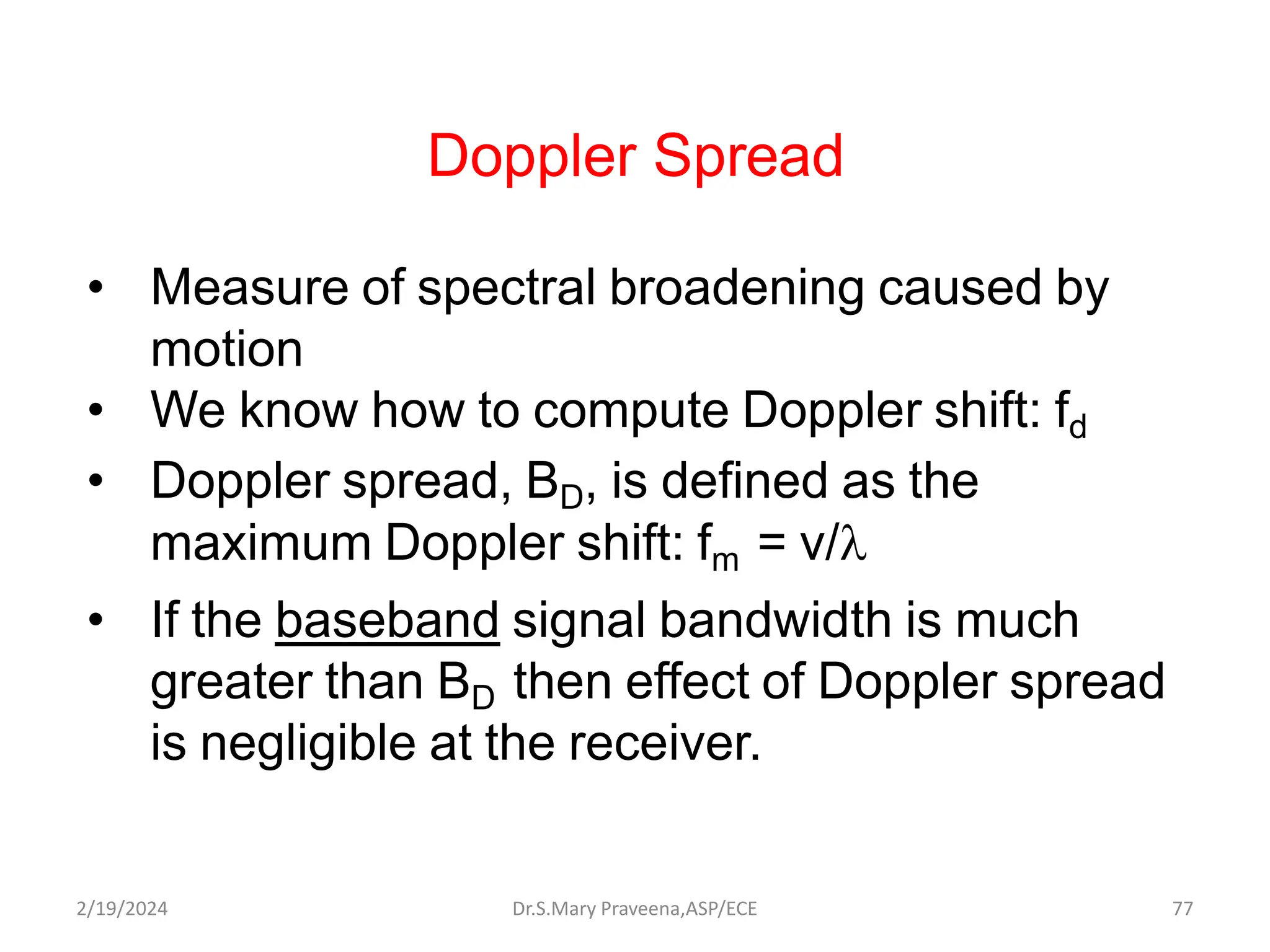 Doppler Spread
• Measure of spectral broadening caused by
motion
• We know how to compute Doppler shift: fd
• Doppler spread, BD, is defined as the
maximum Doppler shift: fm = v/
• If the baseband signal bandwidth is much
greater than BD then effect of Doppler spread
is negligible at the receiver.
Dr.S.Mary Praveena,ASP/ECE 77
2/19/2024
 