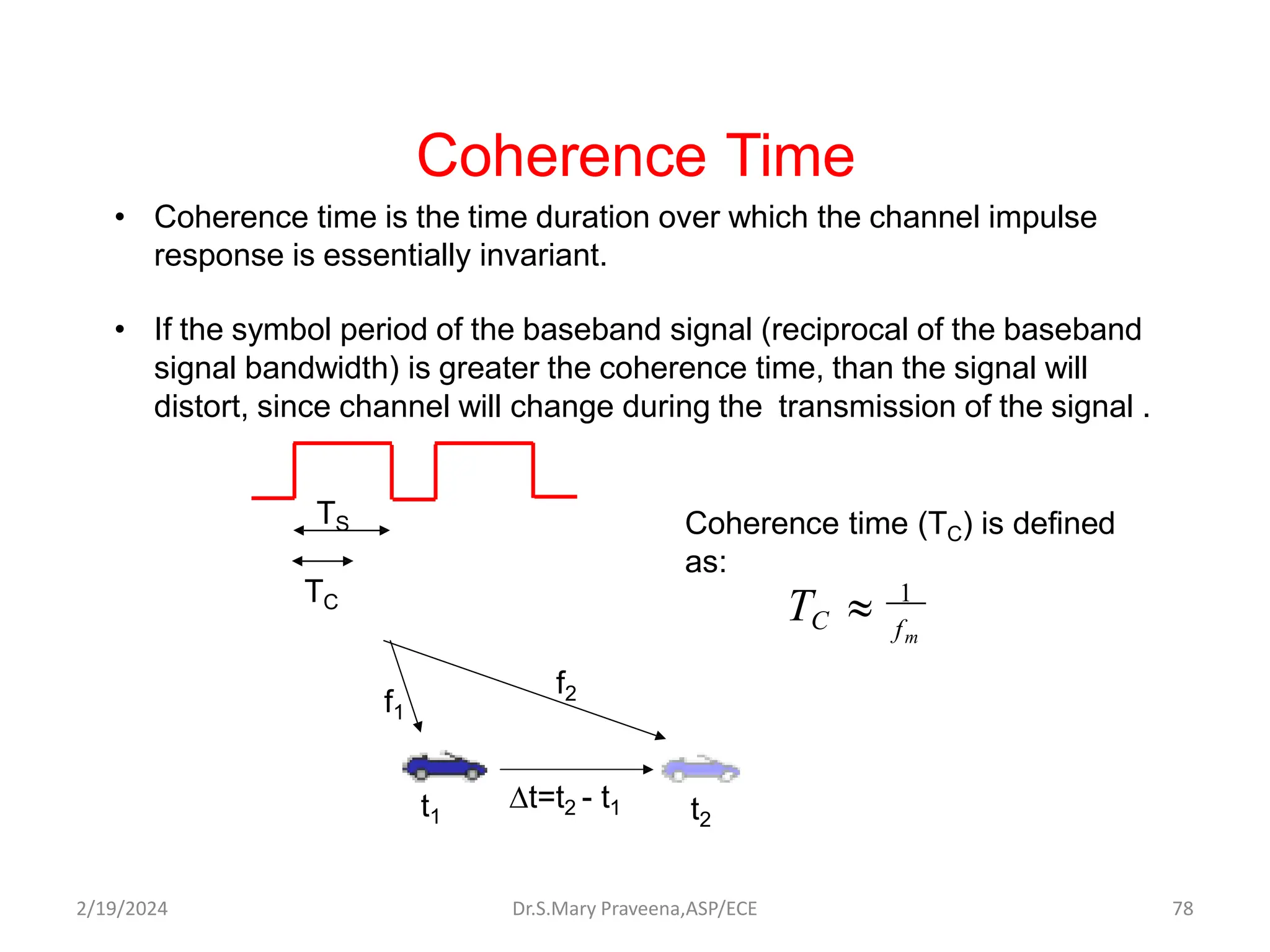 • Coherence time is the time duration over which the channel impulse
response is essentially invariant.
• If the symbol period of the baseband signal (reciprocal of the baseband
signal bandwidth) is greater the coherence time, than the signal will
distort, since channel will change during the transmission of the signal .
Coherence Time
fm
C
T  1
Coherence time (TC) is defined
as:
TS
TC
t=t2 - t1
t1 t2
f1
f2
Dr.S.Mary Praveena,ASP/ECE 78
2/19/2024
 