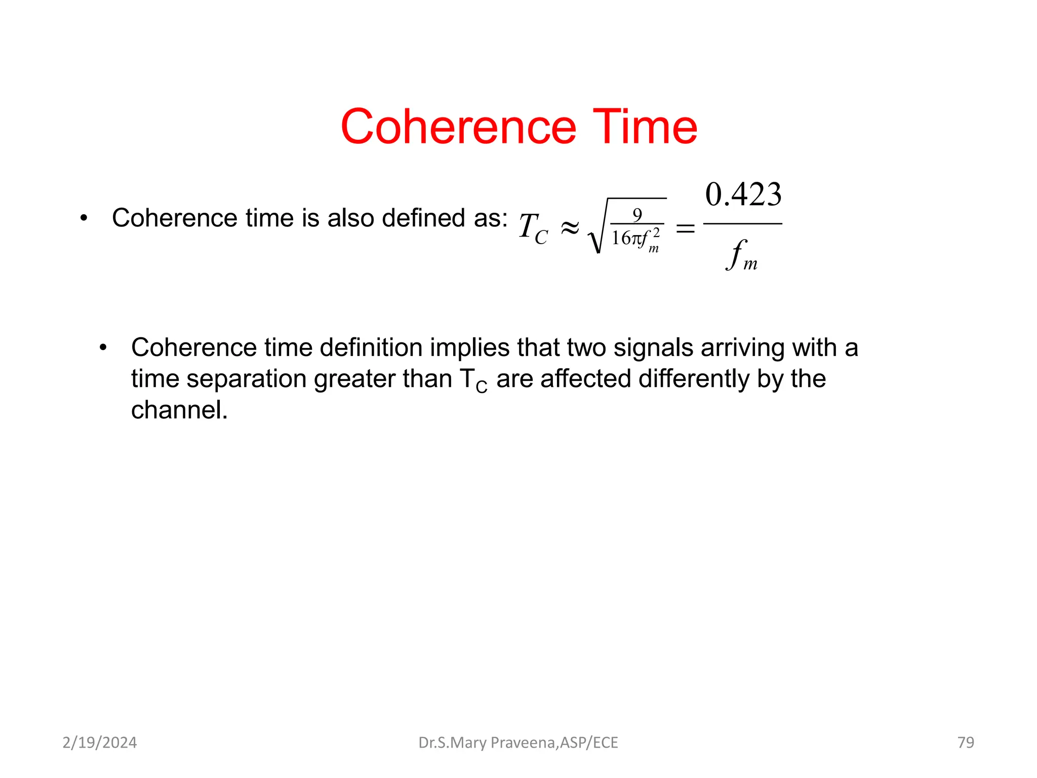 Coherence Time
• Coherence time is also defined as:
m
16f 2
TC 
f
m
0.423

9
• Coherence time definition implies that two signals arriving with a
time separation greater than TC are affected differently by the
channel.
Dr.S.Mary Praveena,ASP/ECE 79
2/19/2024
 