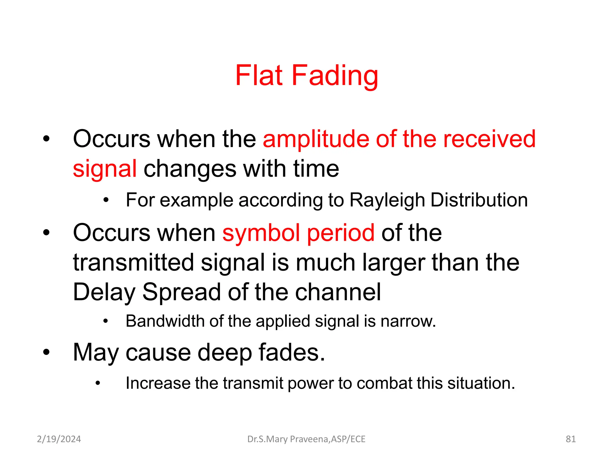 Flat Fading
• Occurs when the amplitude of the received
signal changes with time
• For example according to Rayleigh Distribution
• Occurs when symbol period of the
transmitted signal is much larger than the
Delay Spread of the channel
• Bandwidth of the applied signal is narrow.
• May cause deep fades.
• Increase the transmit power to combat this situation.
Dr.S.Mary Praveena,ASP/ECE 81
2/19/2024
 