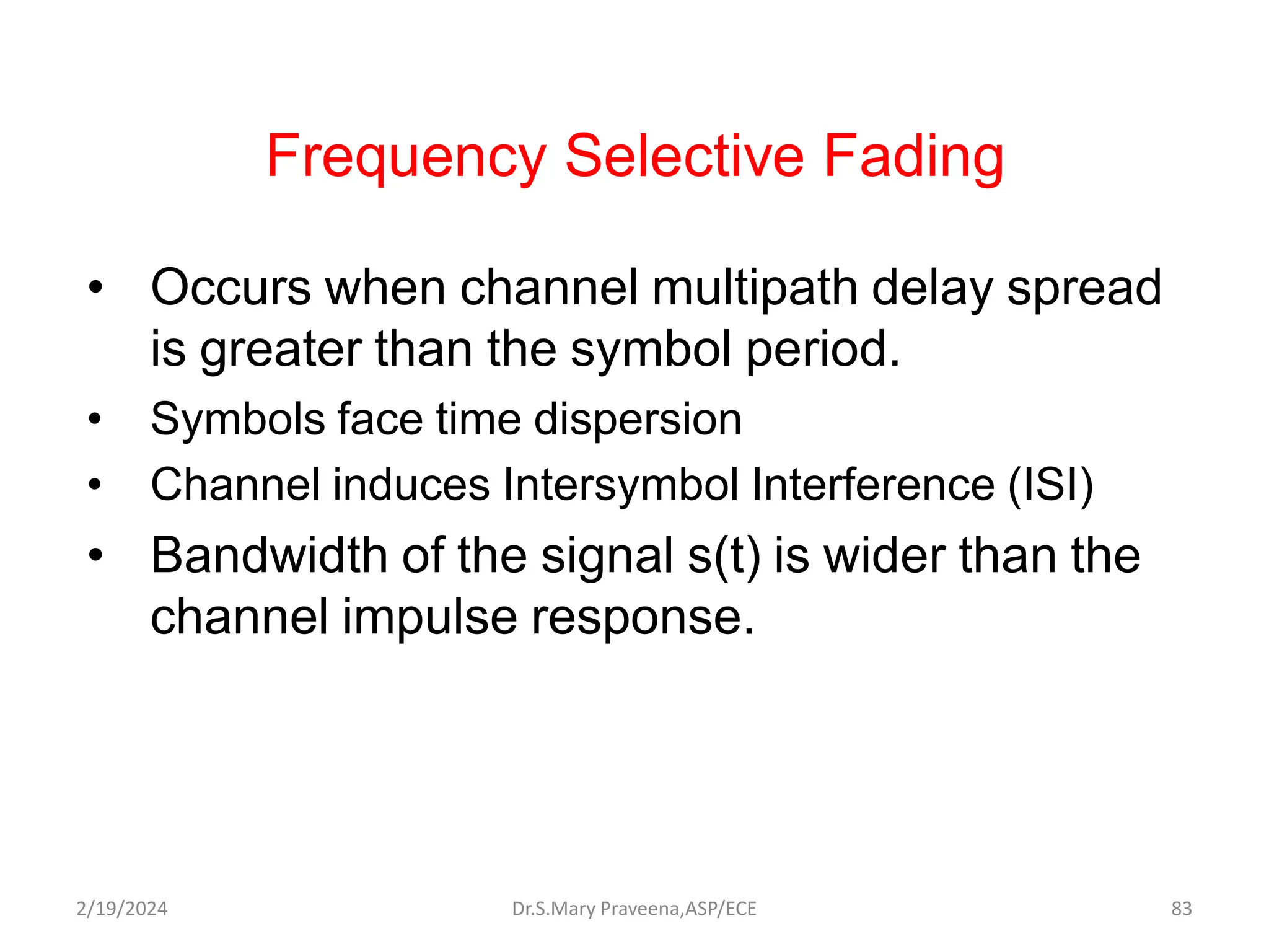 Frequency Selective Fading
• Occurs when channel multipath delay spread
is greater than the symbol period.
• Symbols face time dispersion
• Channel induces Intersymbol Interference (ISI)
• Bandwidth of the signal s(t) is wider than the
channel impulse response.
Dr.S.Mary Praveena,ASP/ECE 83
2/19/2024
 